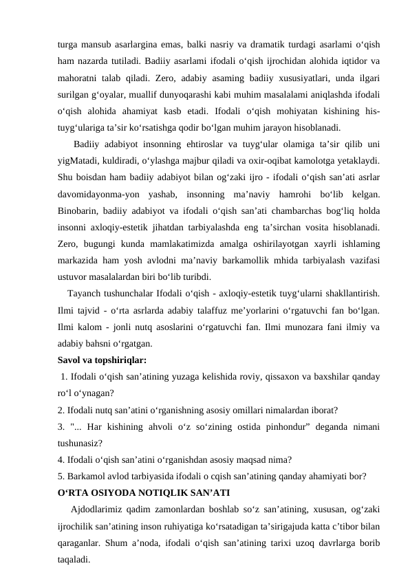 turga mansub asarlargina emas, balki nasriy va dramatik turdagi asarlami o‘qish
ham nazarda tutiladi. Badiiy asarlami ifodali o‘qish ijrochidan alohida iqtidor va
mahoratni  talab qiladi. Zero, adabiy asaming badiiy xususiyatlari, unda ilgari
surilgan g‘oyalar, muallif dunyoqarashi kabi muhim masalalami aniqlashda ifodali
o‘qish  alohida  ahamiyat  kasb  etadi.  Ifodali  o‘qish  mohiyatan  kishining  his-
tuyg‘ulariga ta’sir ko‘rsatishga qodir bo‘lgan muhim jarayon hisoblanadi. 
   Badiiy  adabiyot  insonning  ehtiroslar  va  tuyg‘ular  olamiga ta’sir  qilib  uni
yigMatadi, kuldiradi, o‘ylashga majbur qiladi va oxir-oqibat kamolotga yetaklaydi.
Shu boisdan ham badiiy adabiyot bilan og‘zaki ijro - ifodali o‘qish san’ati asrlar
davomidayonma-yon  yashab,  insonning  ma’naviy  hamrohi  bo‘lib  kelgan.
Binobarin, badiiy adabiyot va ifodali o‘qish san’ati chambarchas bog‘liq holda
insonni axloqiy-estetik jihatdan tarbiyalashda eng ta’sirchan vosita hisoblanadi.
Zero,  bugungi  kunda  mamlakatimizda  amalga  oshirilayotgan  xayrli  ishlaming
markazida ham yosh avlodni ma’naviy barkamollik mhida tarbiyalash vazifasi
ustuvor masalalardan biri bo‘lib turibdi. 
   Tayanch tushunchalar Ifodali o‘qish - axloqiy-estetik tuyg‘ularni shakllantirish.
Ilmi tajvid - o‘rta asrlarda adabiy talaffuz me’yorlarini o‘rgatuvchi fan bo‘lgan.
Ilmi kalom - jonli nutq asoslarini o‘rgatuvchi fan. Ilmi munozara fani ilmiy va
adabiy bahsni o‘rgatgan. 
Savol va topshiriqlar:
 1. Ifodali o‘qish san’atining yuzaga kelishida roviy, qissaxon va baxshilar qanday
ro‘l o‘ynagan? 
2. Ifodali nutq san’atini o‘rganishning asosiy omillari nimalardan iborat? 
3.  "...  Har  kishining  ahvoli  o‘z  so‘zining  ostida  pinhondur”  deganda  nimani
tushunasiz? 
4. Ifodali o‘qish san’atini o‘rganishdan asosiy maqsad nima? 
5. Barkamol avlod tarbiyasida ifodali o cqish san’atining qanday ahamiyati bor? 
O‘RTA OSIYODA NOTIQLIK SAN’ATI
   Ajdodlarimiz qadim zamonlardan boshlab so‘z san’atining, xususan, og‘zaki
ijrochilik san’atining inson ruhiyatiga ko‘rsatadigan ta’sirigajuda katta c’tibor bilan
qaraganlar. Shum a’noda, ifodali o‘qish san’atining tarixi uzoq davrlarga borib
taqaladi. 
