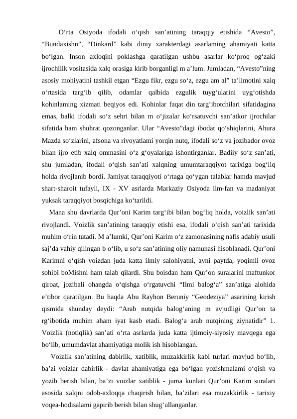  
  O‘rta  Osiyoda  ifodali  o‘qish  san’atining  taraqqiy  etishida  “Avesto”,
“Bundaxishn”,  “Dinkard”  kabi  diniy  xarakterdagi  asarlaming  ahamiyati  katta
bo‘lgan.  Inson  axloqini  poklashga  qaratilgan  ushbu  asarlar  ko‘proq  og‘zaki
ijrochilik vositasida xalq orasiga kirib borganligi m a’lum. Jumladan, “Avesto”ning
asosiy mohiyatini tashkil etgan “Ezgu fikr, ezgu so‘z, ezgu am al” ta’limotini xalq
o‘rtasida  targ‘ib  qilib,  odamlar  qalbida  ezgulik  tuyg‘ularini  uyg‘otishda
kohinlaming xizmati beqiyos edi. Kohinlar faqat din targ‘ibotchilari sifatidagina
emas, balki ifodali so‘z sehri bilan m o‘jizalar ko‘rsatuvchi san’atkor ijrochilar
sifatida ham shuhrat qozonganlar. Ular “Avesto”dagi ibodat qo‘shiqlarini, Ahura
Mazda so‘zlarini, afsona va rivoyatlami yorqin nutq, ifodali so‘z va jozibador ovoz
bilan ijro etib xalq ommasini o‘z g‘oyalariga ishontirganlar. Badiiy so‘z san’ati,
shu jumladan, ifodali o‘qish san’ati xalqning umumtaraqqiyot tarixiga bog‘liq
holda rivojlanib bordi. Jamiyat taraqqiyoti o‘rtaga qo‘ygan talablar hamda mavjud
shart-sharoit tufayli, IX - XV asrlarda Markaziy Osiyoda ilm-fan va madaniyat
yuksak taraqqiyot bosqichiga ko‘tarildi. 
   Mana shu davrlarda Qur’oni Karim targ‘ibi bilan bog‘liq holda, voizlik san’ati
rivojlandi. Voizlik san’atining taraqqiy etishi esa, ifodali o‘qish san’ati tarixida
muhim o‘rin tutadi. M a’lumki, Qur’oni Karim o‘z zamonasining nafis adabiy usuli
saj’da vahiy qilingan b o‘lib, u so‘z san’atining oliy namunasi hisoblanadi. Qur’oni
Karimni o‘qish voizdan juda katta ilmiy salohiyatni, ayni paytda, yoqimli ovoz
sohibi boMishni ham talab qilardi. Shu boisdan ham Qur’on suralarini maftunkor
qiroat, jozibali ohangda o‘qishga o‘rgatuvchi  “Ilmi  balog‘a” san’atiga alohida
e’tibor qaratilgan. Bu haqda Abu Rayhon Beruniy “Geodeziya” asarining kirish
qismida  shunday  deydi:  “Arab  nutqida  balog‘aning  m  avjudligi  Qur’on  ta
rg‘ibotida muhim aham iyat kasb etadi. Balog‘a arab nutqining ziynatidir” 1.
Voizlik (notiqlik) san’ati o‘rta asrlarda juda katta ijtimoiy-siyosiy mavqega ega
bo‘lib, umumdavlat ahamiyatiga molik ish hisoblangan.
   Voizlik san’atining dabirlik, xatiblik, muzakkirlik kabi turlari mavjud bo‘lib,
ba’zi voizlar dabirlik - davlat ahamiyatiga ega bo‘lgan yozishmalami o‘qish va
yozib berish bilan, ba’zi voizlar xatiblik - juma kunlari Qur’oni Karim suralari
asosida xalqni odob-axloqqa chaqirish bilan, ba’zilari esa muzakkirlik - tarixiy
voqea-hodisalami gapirib berish bilan shug‘ullanganlar.

