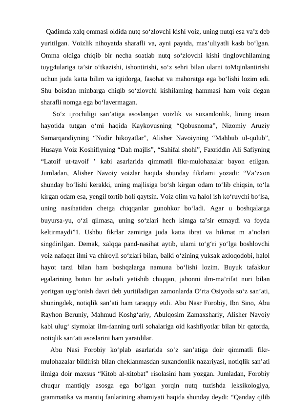    Qadimda xalq ommasi oldida nutq so‘zlovchi kishi voiz, uning nutqi esa va’z deb
yuritilgan. Voizlik nihoyatda sharafli va, ayni paytda, mas’uliyatli kasb bo‘lgan.
Omma oldiga chiqib bir necha soatlab nutq so‘zlovchi kishi tinglovchilaming
tuyg4ulariga ta’sir o‘tkazishi, ishontirishi, so‘z sehri bilan ularni toMqinlantirishi
uchun juda katta bilim va iqtidorga, fasohat va mahoratga ega bo‘lishi lozim edi.
Shu boisdan minbarga chiqib so‘zlovchi kishilaming hammasi ham voiz degan
sharafli nomga ega bo‘lavermagan.
   So‘z  ijrochiligi  san’atiga  asoslangan  voizlik  va  suxandonlik,  lining  inson
hayotida  tutgan  o‘mi  haqida  Kaykovusning  “Qobusnoma”,  Nizomiy  Aruziy
Samarqandiyning  “Nodir  hikoyatlar”,  Alisher  Navoiyning  “Mahbub  ul-qulub”,
Husayn Voiz Koshifiyning “Dah majlis”, “Sahifai shohi”, Faxriddin Ali Safiyning
“Latoif  ut-tavoif  ’  kabi  asarlarida  qimmatli  fikr-mulohazalar  bayon  etilgan.
Jumladan,  Alisher  Navoiy  voizlar  haqida  shunday  fikrlami  yozadi:  “Va’zxon
shunday bo‘lishi kerakki, uning majlisiga bo‘sh kirgan odam to‘lib chiqsin, to‘la
kirgan odam esa, yengil tortib holi qaytsin. Voiz olim va halol ish ko‘ruvchi bo‘lsa,
uning  nasihatidan  chetga  chiqqanlar  gunohkor  bo‘ladi.  Agar  u  boshqalarga
buyursa-yu,  o‘zi  qilmasa,  uning  so‘zlari  hech  kimga  ta’sir  etmaydi  va  foyda
keltirmaydi”1.  Ushbu  fikrlar  zamiriga  juda  katta  ibrat  va  hikmat  m  a’nolari
singdirilgan. Demak, xalqqa pand-nasihat aytib, ulami to‘g‘ri yo‘lga boshlovchi
voiz nafaqat ilmi va chiroyli so‘zlari bilan, balki o‘zining yuksak axloqodobi, halol
hayot  tarzi  bilan  ham  boshqalarga  namuna  bo‘lishi  lozim.  Buyuk  tafakkur
egalarining butun  bir  avlodi  yetishib  chiqqan,  jahonni  ilm-ma’rifat  nuri  bilan
yoritgan uyg‘onish davri deb yuritiladigan zamonlarda O‘rta Osiyoda so‘z san’ati,
shuningdek, notiqlik san’ati ham taraqqiy etdi. Abu Nasr Forobiy, Ibn Sino, Abu
Rayhon Beruniy, Mahmud Koshg‘ariy, Abulqosim Zamaxshariy, Alisher Navoiy
kabi ulug‘ siymolar ilm-fanning turli sohalariga oid kashfiyotlar bilan bir qatorda,
notiqlik san’ati asoslarini ham yaratdilar. 
  Abu  Nasi  Forobiy  ko‘plab  asarlarida  so‘z  san’atiga  doir  qimmatli  fikr-
mulohazalar bildirish bilan cheklanmasdan suxandonlik nazariyasi, notiqlik san’ati
ilmiga doir maxsus “Kitob al-xitobat” risolasini ham yozgan. Jumladan, Forobiy
chuqur  mantiqiy  asosga  ega  bo‘lgan  yorqin  nutq  tuzishda  leksikologiya,
grammatika va mantiq fanlarining ahamiyati haqida shunday deydi: “Qanday qilib
