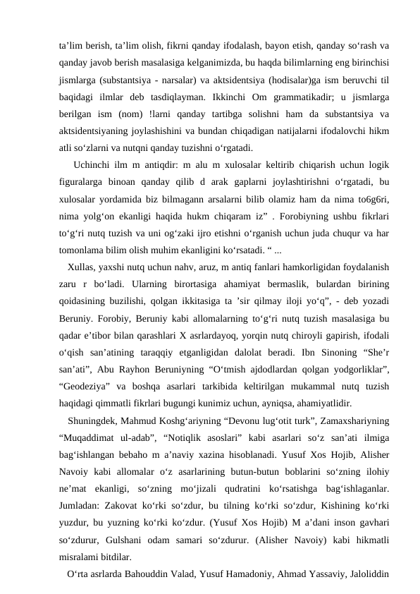 ta’lim berish, ta’lim olish, fikrni qanday ifodalash, bayon etish, qanday so‘rash va
qanday javob berish masalasiga kelganimizda, bu haqda bilimlarning eng birinchisi
jismlarga (substantsiya - narsalar) va aktsidentsiya (hodisalar)ga ism beruvchi til
baqidagi  ilmlar  deb  tasdiqlayman.  Ikkinchi  Om  grammatikadir;  u  jismlarga
berilgan  ism  (nom)  !larni  qanday  tartibga  solishni  ham  da  substantsiya  va
aktsidentsiyaning joylashishini va bundan chiqadigan natijalarni ifodalovchi hikm
atli so‘zlarni va nutqni qanday tuzishni o‘rgatadi. 
   Uchinchi ilm m antiqdir: m alu m xulosalar keltirib chiqarish uchun logik
figuralarga  binoan  qanday  qilib  d  arak  gaplarni  joylashtirishni  o‘rgatadi,  bu
xulosalar yordamida biz bilmagann arsalarni bilib olamiz ham da nima to6g6ri,
nima yolg‘on ekanligi haqida hukm chiqaram iz” . Forobiyning ushbu fikrlari
to‘g‘ri nutq tuzish va uni og‘zaki ijro etishni o‘rganish uchun juda chuqur va har
tomonlama bilim olish muhim ekanligini ko‘rsatadi. “ ... 
   Xullas, yaxshi nutq uchun nahv, aruz, m antiq fanlari hamkorligidan foydalanish
zaru  r  bo‘ladi.  Ularning  birortasiga  ahamiyat  bermaslik,  bulardan  birining
qoidasining buzilishi, qolgan ikkitasiga ta ’sir qilmay iloji yo‘q”, - deb yozadi
Beruniy. Forobiy, Beruniy kabi allomalarning to‘g‘ri nutq tuzish masalasiga bu
qadar e’tibor bilan qarashlari X asrlardayoq, yorqin nutq chiroyli gapirish, ifodali
o‘qish  san’atining  taraqqiy  etganligidan  dalolat  beradi.  Ibn  Sinoning  “She’r
san’ati”, Abu Rayhon Beruniyning “O‘tmish ajdodlardan qolgan yodgorliklar”,
“Geodeziya”  va  boshqa  asarlari  tarkibida  keltirilgan  mukammal  nutq  tuzish
haqidagi qimmatli fikrlari bugungi kunimiz uchun, ayniqsa, ahamiyatlidir. 
   Shuningdek, Mahmud Koshg‘ariyning “Devonu lug‘otit turk”, Zamaxshariyning
“Muqaddimat  ul-adab”,  “Notiqlik  asoslari”  kabi  asarlari  so‘z  san’ati  ilmiga
bag‘ishlangan bebaho m a’naviy xazina hisoblanadi. Yusuf Xos Hojib, Alisher
Navoiy  kabi  allomalar  o‘z  asarlarining  butun-butun  boblarini  so‘zning  ilohiy
ne’mat  ekanligi,  so‘zning  mo‘jizali  qudratini  ko‘rsatishga  bag‘ishlaganlar.
Jumladan: Zakovat ko‘rki so‘zdur, bu tilning ko‘rki so‘zdur, Kishining ko‘rki
yuzdur, bu yuzning ko‘rki ko‘zdur. (Yusuf Xos Hojib) M a’dani inson gavhari
so‘zdurur,  Gulshani  odam  samari  so‘zdurur.  (Alisher  Navoiy)  kabi  hikmatli
misralami bitdilar. 
   O‘rta asrlarda Bahouddin Valad, Yusuf Hamadoniy, Ahmad Yassaviy, Jaloliddin
