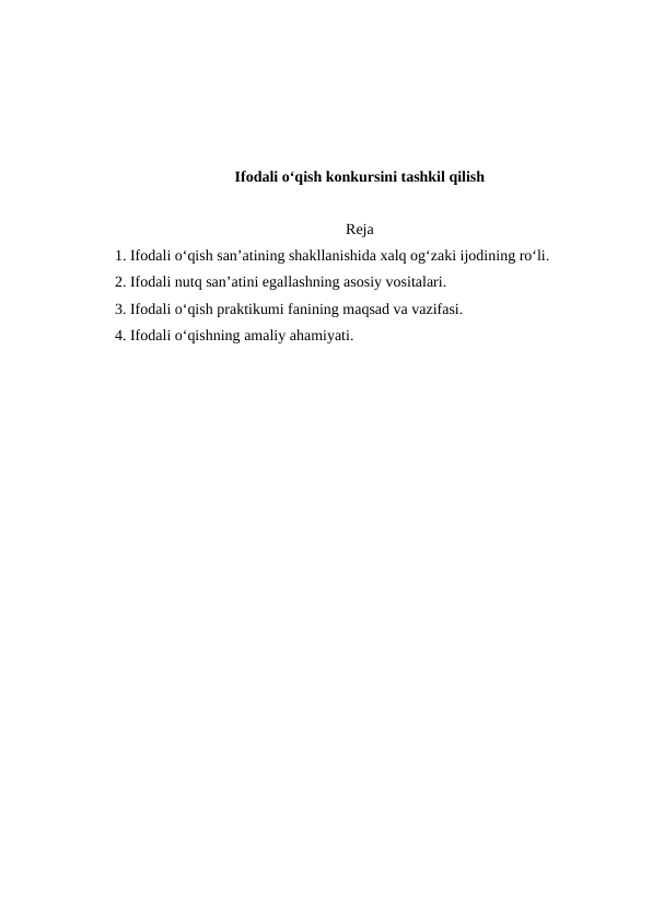 Ifodali o‘qish konkursini tashkil qilish
Reja
1. Ifodali o‘qish san’atining shakllanishida xalq og‘zaki ijodining ro‘li. 
2. Ifodali nutq san’atini egallashning asosiy vositalari. 
3. Ifodali o‘qish praktikumi fanining maqsad va vazifasi. 
4. Ifodali o‘qishning amaliy ahamiyati. 
