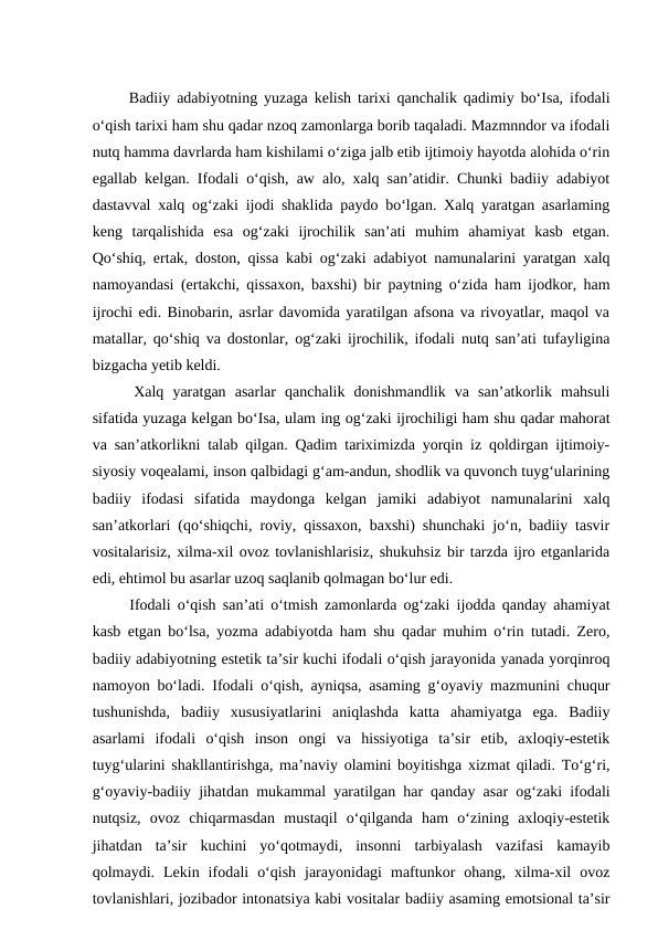   Badiiy adabiyotning yuzaga kelish tarixi qanchalik qadimiy bo‘Isa, ifodali
o‘qish tarixi ham shu qadar nzoq zamonlarga borib taqaladi. Mazmnndor va ifodali
nutq hamma davrlarda ham kishilami o‘ziga jalb etib ijtimoiy hayotda alohida o‘rin
egallab kelgan. Ifodali o‘qish, aw alo, xalq san’atidir. Chunki badiiy adabiyot
dastavval xalq og‘zaki ijodi shaklida paydo bo‘lgan. Xalq yaratgan asarlaming
keng  tarqalishida  esa  og‘zaki  ijrochilik  san’ati  muhim  ahamiyat  kasb  etgan.
Qo‘shiq, ertak, doston, qissa kabi og‘zaki adabiyot namunalarini yaratgan xalq
namoyandasi (ertakchi, qissaxon, baxshi) bir paytning o‘zida ham ijodkor, ham
ijrochi edi. Binobarin, asrlar davomida yaratilgan afsona va rivoyatlar, maqol va
matallar, qo‘shiq va dostonlar, og‘zaki ijrochilik, ifodali nutq san’ati tufayligina
bizgacha yetib keldi. 
  Xalq  yaratgan  asarlar  qanchalik  donishmandlik  va  san’atkorlik  mahsuli
sifatida yuzaga kelgan bo‘Isa, ulam ing og‘zaki ijrochiligi ham shu qadar mahorat
va san’atkorlikni talab qilgan. Qadim tariximizda yorqin iz qoldirgan ijtimoiy-
siyosiy voqealami, inson qalbidagi g‘am-andun, shodlik va quvonch tuyg‘ularining
badiiy  ifodasi  sifatida  maydonga  kelgan  jamiki  adabiyot  namunalarini  xalq
san’atkorlari (qo‘shiqchi, roviy, qissaxon, baxshi) shunchaki jo‘n, badiiy tasvir
vositalarisiz, xilma-xil ovoz tovlanishlarisiz, shukuhsiz bir tarzda ijro etganlarida
edi, ehtimol bu asarlar uzoq saqlanib qolmagan bo‘lur edi. 
  Ifodali o‘qish san’ati o‘tmish zamonlarda og‘zaki ijodda qanday ahamiyat
kasb etgan bo‘lsa, yozma adabiyotda ham shu qadar muhim o‘rin tutadi. Zero,
badiiy adabiyotning estetik ta’sir kuchi ifodali o‘qish jarayonida yanada yorqinroq
namoyon bo‘ladi. Ifodali o‘qish, ayniqsa, asaming g‘oyaviy mazmunini chuqur
tushunishda,  badiiy  xususiyatlarini  aniqlashda  katta  ahamiyatga  ega.  Badiiy
asarlami  ifodali  o‘qish  inson  ongi  va  hissiyotiga  ta’sir  etib,  axloqiy-estetik
tuyg‘ularini shakllantirishga, ma’naviy olamini boyitishga xizmat qiladi. To‘g‘ri,
g‘oyaviy-badiiy jihatdan mukammal yaratilgan har qanday asar og‘zaki ifodali
nutqsiz,  ovoz  chiqarmasdan  mustaqil  o‘qilganda  ham  o‘zining  axloqiy-estetik
jihatdan  ta’sir  kuchini  yo‘qotmaydi,  insonni  tarbiyalash  vazifasi  kamayib
qolmaydi.  Lekin  ifodali  o‘qish  jarayonidagi  maftunkor  ohang,  xilma-xil  ovoz
tovlanishlari, jozibador intonatsiya kabi vositalar badiiy asaming emotsional ta’sir
