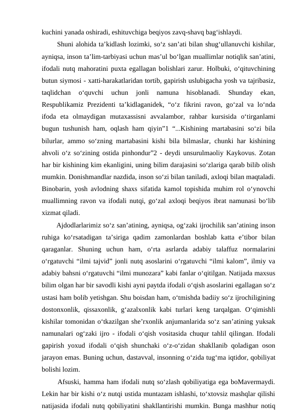kuchini yanada oshiradi, eshituvchiga beqiyos zavq-shavq bag‘ishlaydi. 
  Shuni alohida ta’kidlash lozimki, so‘z san’ati bilan shug‘ullanuvchi kishilar,
ayniqsa, inson ta’lim-tarbiyasi uchun mas’ul bo‘lgan muallimlar notiqlik san’atini,
ifodali nutq mahoratini puxta egallagan bolishlari zarur. Holbuki, o‘qituvchining
butun siymosi - xatti-harakatlaridan tortib, gapirish uslubigacha yosh va tajribasiz,
taqlidchan  o‘quvchi  uchun  jonli  namuna  hisoblanadi.  Shunday  ekan,
Respublikamiz Prezidenti ta’kidlaganidek, “o‘z fikrini ravon, go‘zal va lo‘nda
ifoda  eta  olmaydigan  mutaxassisni  avvalambor,  rahbar  kursisida  o‘tirganlami
bugun tushunish ham, oqlash ham qiyin”1 “...Kishining martabasini so‘zi bila
bilurlar, ammo so‘zning martabasini kishi bila bilmaslar, chunki har kishining
ahvoli o‘z so‘zining ostida pinhondur”2 - deydi unsurulmaoliy Kaykovus. Zotan
har bir kishining kim ekanligini, uning bilim darajasini so‘zlariga qarab bilib olish
mumkin. Donishmandlar nazdida, inson so‘zi bilan taniladi, axloqi bilan maqtaladi.
Binobarin, yosh avlodning shaxs sifatida kamol topishida muhim rol o‘ynovchi
muallimning ravon va ifodali nutqi, go‘zal axloqi beqiyos ibrat namunasi bo‘lib
xizmat qiladi. 
  Ajdodlarlarimiz so‘z san’atining, ayniqsa, og‘zaki ijrochilik san’atining inson
ruhiga  ko‘rsatadigan  ta’siriga  qadim  zamonlardan  boshlab  katta  e’tibor  bilan
qaraganlar.  Shuning  uchun  ham,  o‘rta  asrlarda  adabiy  talaffuz  normalarini
o‘rgatuvchi “ilmi tajvid” jonli nutq asoslarini o‘rgatuvchi “ilmi kalom”, ilmiy va
adabiy bahsni o‘rgatuvchi “ilmi munozara” kabi fanlar o‘qitilgan. Natijada maxsus
bilim olgan har bir savodli kishi ayni paytda ifodali o‘qish asoslarini egallagan so‘z
ustasi ham bolib yetishgan. Shu boisdan ham, o‘tmishda badiiy so‘z ijrochiligining
dostonxonlik, qissaxonlik,  g‘azalxonlik kabi  turlari keng tarqalgan. O‘qimishli
kishilar tomonidan o‘tkazilgan she’rxonlik anjumanlarida so‘z san’atining yuksak
namunalari og‘zaki ijro - ifodali o‘qish vositasida chuqur tahlil qilingan. Ifodali
gapirish yoxud ifodali o‘qish shunchaki o‘z-o‘zidan shakllanib qoladigan oson
jarayon emas. Buning uchun, dastavval, insonning o‘zida tug‘ma iqtidor, qobiliyat
bolishi lozim. 
  Afsuski, hamma ham ifodali nutq so‘zlash qobiliyatiga ega boMavermaydi.
Lekin har bir kishi o‘z nutqi ustida muntazam ishlashi, to‘xtovsiz mashqlar qilishi
natijasida ifodali nutq qobiliyatini shakllantirishi mumkin. Bunga mashhur notiq
