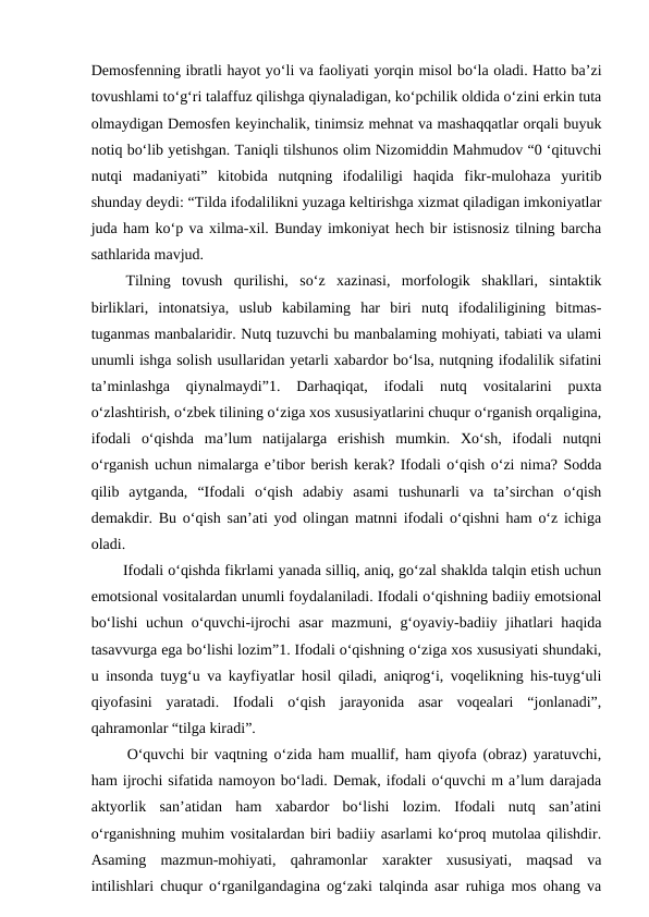 Demosfenning ibratli hayot yo‘li va faoliyati yorqin misol bo‘la oladi. Hatto ba’zi
tovushlami to‘g‘ri talaffuz qilishga qiynaladigan, ko‘pchilik oldida o‘zini erkin tuta
olmaydigan Demosfen keyinchalik, tinimsiz mehnat va mashaqqatlar orqali buyuk
notiq bo‘lib yetishgan. Taniqli tilshunos olim Nizomiddin Mahmudov “0 ‘qituvchi
nutqi  madaniyati”  kitobida  nutqning  ifodaliligi  haqida  fikr-mulohaza  yuritib
shunday deydi: “Tilda ifodalilikni yuzaga keltirishga xizmat qiladigan imkoniyatlar
juda ham ko‘p va xilma-xil. Bunday imkoniyat hech bir istisnosiz tilning barcha
sathlarida mavjud. 
 Tilning  tovush  qurilishi,  so‘z  xazinasi,  morfologik  shakllari,  sintaktik
birliklari,  intonatsiya,  uslub  kabilaming  har  biri  nutq  ifodaliligining  bitmas-
tuganmas manbalaridir. Nutq tuzuvchi bu manbalaming mohiyati, tabiati va ulami
unumli ishga solish usullaridan yetarli xabardor bo‘lsa, nutqning ifodalilik sifatini
ta’minlashga  qiynalmaydi”1.  Darhaqiqat,  ifodali  nutq  vositalarini  puxta
o‘zlashtirish, o‘zbek tilining o‘ziga xos xususiyatlarini chuqur o‘rganish orqaligina,
ifodali  o‘qishda  ma’lum  natijalarga  erishish  mumkin.  Xo‘sh,  ifodali  nutqni
o‘rganish uchun nimalarga e’tibor berish kerak? Ifodali o‘qish o‘zi nima? Sodda
qilib  aytganda,  “Ifodali  o‘qish  adabiy  asami  tushunarli  va  ta’sirchan  o‘qish
demakdir. Bu o‘qish san’ati yod olingan matnni ifodali o‘qishni ham o‘z ichiga
oladi. 
  Ifodali o‘qishda fikrlami yanada silliq, aniq, go‘zal shaklda talqin etish uchun
emotsional vositalardan unumli foydalaniladi. Ifodali o‘qishning badiiy emotsional
bo‘lishi  uchun o‘quvchi-ijrochi  asar mazmuni, g‘oyaviy-badiiy jihatlari haqida
tasavvurga ega bo‘lishi lozim”1. Ifodali o‘qishning o‘ziga xos xususiyati shundaki,
u insonda tuyg‘u va kayfiyatlar hosil qiladi, aniqrog‘i, voqelikning his-tuyg‘uli
qiyofasini  yaratadi.  Ifodali  o‘qish  jarayonida  asar  voqealari  “jonlanadi”,
qahramonlar “tilga kiradi”. 
  O‘quvchi bir vaqtning o‘zida ham muallif, ham qiyofa (obraz) yaratuvchi,
ham ijrochi sifatida namoyon bo‘ladi. Demak, ifodali o‘quvchi m a’lum darajada
aktyorlik  san’atidan  ham  xabardor  bo‘lishi  lozim.  Ifodali  nutq  san’atini
o‘rganishning muhim vositalardan biri badiiy asarlami ko‘proq mutolaa qilishdir.
Asaming  mazmun-mohiyati,  qahramonlar  xarakter  xususiyati,  maqsad  va
intilishlari chuqur o‘rganilgandagina og‘zaki talqinda asar ruhiga mos ohang va
