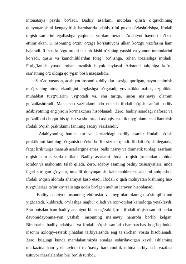 intonatsiya  paydo  bo‘ladi.  Badiiy  asarlami  mutolaa  qilish  o‘quvchining
dunyoqarashini kengaytirish barobarida adabiy tilni puxta o‘zlashtirishga, ifodali
o‘qish san’atini  egallashga yaqindan yordam beradi. Adabiyot hayotni  in’ikos
ettirar ekan, u insonning o‘zini o‘ziga ko‘rsatuvchi ulkan ko‘zgu vazifasini ham
bajaradi. 0 ‘sha ko‘zgu orqali har bir kishi o‘zining yaxshi va yomon tomonlarini
ko‘radi,  qusur  va  kamchiliklardan  forig‘  bo‘lishga,  ruhan  tozarishga  intiladi.
Forig‘lanish  yoxud  ruhan  tozaiish  buyuk  faylasuf  Aristotel  talqiniga  ko‘ra,
san’atning o‘z oldiga qo‘ygan bosh maqsadidir. 
  San’at, xususan, adabiyot insonni ziddiyatlar asosiga qurilgan, hayot atalmish
mo‘jizaning  nima  ekanligini  anglashga  o‘rgatadi,  yovuzlikka nafrat,  ezgulikka
muhabbat  tuyg‘ularini  uyg‘otadi  va,  shu  tariqa,  inson  ma’naviy  olamini
go‘zallashtiradi. Mana shu vazifalami ado etishda ifodali o‘qish san’ati badiiy
adabiyotning eng yaqin ko‘makchisi hisoblanadi. Zero, badiiy asardagi nafosat va
go‘zallikni chuqur his qilish va shu orqali axloqiy-estetik tuyg‘ulami shakllantirish
ifodali o‘qish praktikumi fanining asosiy vazifasidir. 
  Adabiyotning  barcha  tur  va  janrlaridagi  badiiy  asarlar  ifodali  o‘qish
praktikumi fanining o‘rganish ob’ekti bo‘lib xizmat qiladi. Ifodali o‘qish deganda,
faqat lirik turga mansub asarlargina emas, balki nasriy va dramatik turdagi asarlami
o‘qish ham  nazarda tutiladi. Badiiy asarlami  ifodali  o‘qish ijrochidan alohida
iqtidor va mahoratni talab qiladi. Zero, adabiy asaming badiiy xususiyatlari, unda
ilgari surilgan g‘oyalar, muallif dunyoqarashi kabi muhim masalalami aniqlashda
ifodali o‘qish alohida ahamiyat kasb etadi. Ifodali o‘qish mohiyatan kishining his-
tuyg‘ulariga ta’sir ko‘rsatishga qodir bo‘lgan muhim jarayon hisoblanadi. 
  Badiiy adabiyot insonning ehtiroslar va tuyg‘ular olamiga ta’sir qilib uni
yigMatadi, kuldiradi, o‘ylashga majbur qiladi va oxir-oqibat kamolotga yetaklaydi.
Shu boisdan ham badiiy adabiyot bilan og‘zaki ijro - ifodali o‘qish san’ati asrlar
davomidayonma-yon  yashab,  insonning  ma’naviy  hamrohi  bo‘lib  kelgan.
Binobarin, badiiy adabiyot va ifodali o‘qish san’ati chambarchas bog‘liq holda
insonni axloqiy-estetik jihatdan tarbiyalashda eng ta’sirchan vosita hisoblanadi.
Zero,  bugungi  kunda  mamlakatimizda  amalga  oshirilayotgan  xayrli  ishlaming
markazida ham yosh avlodni ma’naviy barkamollik mhida tarbiyalash vazifasi
ustuvor masalalardan biri bo‘lib turibdi. 
