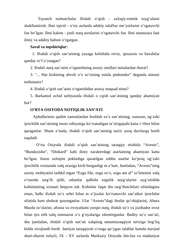  
 Tayanch  tushunchalar  Ifodali  o‘qish  -  axloqiy-estetik  tuyg‘ularni
shakllantirish. Ilmi tajvid - o‘rta asrlarda adabiy talaffuz me’yorlarini o‘rgatuvchi
fan bo‘lgan. Ilmi kalom - jonli nutq asoslarini o‘rgatuvchi fan. Ilmi munozara fani
ilmiy va adabiy bahsni o‘rgatgan. 
Savol va topshiriqlar:
 1. Ifodali o‘qish san’atining yuzaga kelishida roviy, qissaxon va baxshilar
qanday ro‘l o‘ynagan? 
2. Ifodali nutq san’atini o‘rganishning asosiy omillari nimalardan iborat? 
3. "... Har kishining ahvoli o‘z so‘zining ostida pinhondur” deganda nimani
tushunasiz? 
4. Ifodali o‘qish san’atini o‘rganishdan asosiy maqsad nima? 
5. Barkamol avlod tarbiyasida ifodali o cqish san’atining qanday ahamiyati
bor? 
O‘RTA OSIYODA NOTIQLIK SAN’ATI
  Ajdodlarimiz qadim zamonlardan boshlab so‘z san’atining, xususan, og‘zaki
ijrochilik san’atining inson ruhiyatiga ko‘rsatadigan ta’sirigajuda katta c’tibor bilan
qaraganlar. Shum a’noda, ifodali o‘qish san’atining tarixi uzoq davrlarga borib
taqaladi. 
  O‘rta  Osiyoda  ifodali  o‘qish  san’atining  taraqqiy  etishida  “Avesto”,
“Bundaxishn”,  “Dinkard”  kabi  diniy  xarakterdagi  asarlaming  ahamiyati  katta
bo‘lgan.  Inson  axloqini  poklashga  qaratilgan  ushbu  asarlar  ko‘proq  og‘zaki
ijrochilik vositasida xalq orasiga kirib borganligi m a’lum. Jumladan, “Avesto”ning
asosiy mohiyatini tashkil etgan “Ezgu fikr, ezgu so‘z, ezgu am al” ta’limotini xalq
o‘rtasida  targ‘ib  qilib,  odamlar  qalbida  ezgulik  tuyg‘ularini  uyg‘otishda
kohinlaming xizmati beqiyos edi. Kohinlar faqat din targ‘ibotchilari sifatidagina
emas, balki ifodali so‘z sehri bilan m o‘jizalar ko‘rsatuvchi san’atkor ijrochilar
sifatida ham shuhrat qozonganlar. Ular “Avesto”dagi ibodat qo‘shiqlarini, Ahura
Mazda so‘zlarini, afsona va rivoyatlami yorqin nutq, ifodali so‘z va jozibador ovoz
bilan ijro etib xalq ommasini o‘z g‘oyalariga ishontirganlar. Badiiy so‘z san’ati,
shu jumladan, ifodali o‘qish san’ati xalqning umumtaraqqiyot tarixiga bog‘liq
holda rivojlanib bordi. Jamiyat taraqqiyoti o‘rtaga qo‘ygan talablar hamda mavjud
shart-sharoit tufayli, IX - XV asrlarda Markaziy Osiyoda ilm-fan va madaniyat
