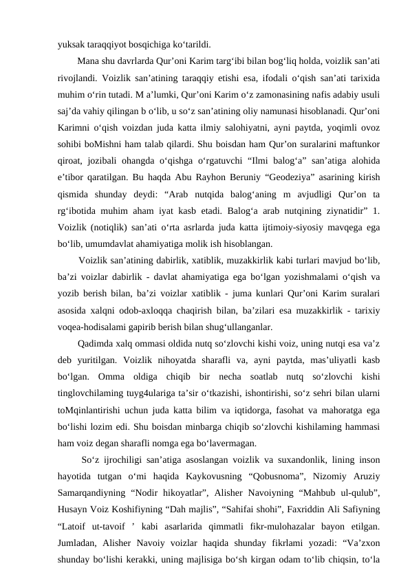 yuksak taraqqiyot bosqichiga ko‘tarildi. 
  Mana shu davrlarda Qur’oni Karim targ‘ibi bilan bog‘liq holda, voizlik san’ati
rivojlandi. Voizlik san’atining taraqqiy etishi esa, ifodali o‘qish san’ati tarixida
muhim o‘rin tutadi. M a’lumki, Qur’oni Karim o‘z zamonasining nafis adabiy usuli
saj’da vahiy qilingan b o‘lib, u so‘z san’atining oliy namunasi hisoblanadi. Qur’oni
Karimni o‘qish voizdan juda katta ilmiy salohiyatni, ayni paytda, yoqimli ovoz
sohibi boMishni ham talab qilardi. Shu boisdan ham Qur’on suralarini maftunkor
qiroat, jozibali ohangda o‘qishga o‘rgatuvchi  “Ilmi  balog‘a” san’atiga alohida
e’tibor qaratilgan. Bu haqda Abu Rayhon Beruniy “Geodeziya” asarining kirish
qismida  shunday  deydi:  “Arab  nutqida  balog‘aning  m  avjudligi  Qur’on  ta
rg‘ibotida muhim aham iyat kasb etadi. Balog‘a arab nutqining ziynatidir” 1.
Voizlik (notiqlik) san’ati o‘rta asrlarda juda katta ijtimoiy-siyosiy mavqega ega
bo‘lib, umumdavlat ahamiyatiga molik ish hisoblangan.
  Voizlik san’atining dabirlik, xatiblik, muzakkirlik kabi turlari mavjud bo‘lib,
ba’zi voizlar dabirlik - davlat ahamiyatiga ega bo‘lgan yozishmalami o‘qish va
yozib berish bilan, ba’zi voizlar xatiblik - juma kunlari Qur’oni Karim suralari
asosida xalqni odob-axloqqa chaqirish bilan, ba’zilari esa muzakkirlik - tarixiy
voqea-hodisalami gapirib berish bilan shug‘ullanganlar.
  Qadimda xalq ommasi oldida nutq so‘zlovchi kishi voiz, uning nutqi esa va’z
deb  yuritilgan.  Voizlik  nihoyatda  sharafli  va,  ayni  paytda,  mas’uliyatli  kasb
bo‘lgan.  Omma  oldiga  chiqib  bir  necha  soatlab  nutq  so‘zlovchi  kishi
tinglovchilaming tuyg4ulariga ta’sir o‘tkazishi, ishontirishi, so‘z sehri bilan ularni
toMqinlantirishi uchun juda katta bilim va iqtidorga, fasohat va mahoratga ega
bo‘lishi lozim edi. Shu boisdan minbarga chiqib so‘zlovchi kishilaming hammasi
ham voiz degan sharafli nomga ega bo‘lavermagan.
  So‘z ijrochiligi san’atiga asoslangan voizlik va suxandonlik, lining inson
hayotida  tutgan  o‘mi  haqida  Kaykovusning  “Qobusnoma”,  Nizomiy  Aruziy
Samarqandiyning  “Nodir  hikoyatlar”,  Alisher  Navoiyning  “Mahbub  ul-qulub”,
Husayn Voiz Koshifiyning “Dah majlis”, “Sahifai shohi”, Faxriddin Ali Safiyning
“Latoif  ut-tavoif  ’  kabi  asarlarida  qimmatli  fikr-mulohazalar  bayon  etilgan.
Jumladan,  Alisher  Navoiy  voizlar  haqida  shunday  fikrlami  yozadi:  “Va’zxon
shunday bo‘lishi kerakki, uning majlisiga bo‘sh kirgan odam to‘lib chiqsin, to‘la
