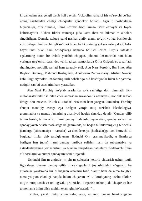 kirgan odam esa, yengil tortib holi qaytsin. Voiz olim va halol ish ko‘ruvchi bo‘lsa,
uning  nasihatidan  chetga  chiqqanlar  gunohkor  bo‘ladi.  Agar  u  boshqalarga
buyursa-yu,  o‘zi  qilmasa,  uning  so‘zlari  hech  kimga  ta’sir  etmaydi  va  foyda
keltirmaydi”1.  Ushbu  fikrlar  zamiriga  juda  katta  ibrat  va  hikmat  m  a’nolari
singdirilgan. Demak, xalqqa pand-nasihat aytib, ulami to‘g‘ri yo‘lga boshlovchi
voiz nafaqat ilmi va chiroyli so‘zlari bilan, balki o‘zining yuksak axloqodobi, halol
hayot  tarzi  bilan  ham  boshqalarga  namuna  bo‘lishi  lozim.  Buyuk  tafakkur
egalarining butun  bir  avlodi  yetishib  chiqqan,  jahonni  ilm-ma’rifat  nuri  bilan
yoritgan uyg‘onish davri deb yuritiladigan zamonlarda O‘rta Osiyoda so‘z san’ati,
shuningdek, notiqlik san’ati ham taraqqiy etdi. Abu Nasr Forobiy, Ibn Sino, Abu
Rayhon Beruniy, Mahmud Koshg‘ariy, Abulqosim Zamaxshariy, Alisher Navoiy
kabi ulug‘ siymolar ilm-fanning turli sohalariga oid kashfiyotlar bilan bir qatorda,
notiqlik san’ati asoslarini ham yaratdilar. 
 Abu  Nasi  Forobiy  ko‘plab  asarlarida  so‘z  san’atiga  doir  qimmatli  fikr-
mulohazalar bildirish bilan cheklanmasdan suxandonlik nazariyasi, notiqlik san’ati
ilmiga doir maxsus “Kitob al-xitobat” risolasini ham yozgan. Jumladan, Forobiy
chuqur  mantiqiy  asosga  ega  bo‘lgan  yorqin  nutq  tuzishda  leksikologiya,
grammatika va mantiq fanlarining ahamiyati haqida shunday deydi: “Qanday qilib
ta’lim berish, ta’lim olish, fikrni qanday ifodalash, bayon etish, qanday so‘rash va
qanday javob berish masalasiga kelganimizda, bu haqda bilimlarning eng birinchisi
jismlarga (substantsiya - narsalar) va aktsidentsiya (hodisalar)ga ism beruvchi til
baqidagi  ilmlar  deb  tasdiqlayman.  Ikkinchi  Om  grammatikadir;  u  jismlarga
berilgan  ism  (nom)  !larni  qanday  tartibga  solishni  ham  da  substantsiya  va
aktsidentsiyaning joylashishini va bundan chiqadigan natijalarni ifodalovchi hikm
atli so‘zlarni va nutqni qanday tuzishni o‘rgatadi. 
  Uchinchi ilm m antiqdir: m alu m xulosalar keltirib chiqarish uchun logik
figuralarga  binoan  qanday  qilib  d  arak  gaplarni  joylashtirishni  o‘rgatadi,  bu
xulosalar yordamida biz bilmagann arsalarni bilib olamiz ham da nima to6g6ri,
nima yolg‘on ekanligi haqida hukm chiqaram iz” . Forobiyning ushbu fikrlari
to‘g‘ri nutq tuzish va uni og‘zaki ijro etishni o‘rganish uchun juda chuqur va har
tomonlama bilim olish muhim ekanligini ko‘rsatadi. “ ... 
  Xullas,  yaxshi  nutq  uchun  nahv,  aruz,  m  antiq  fanlari  hamkorligidan
