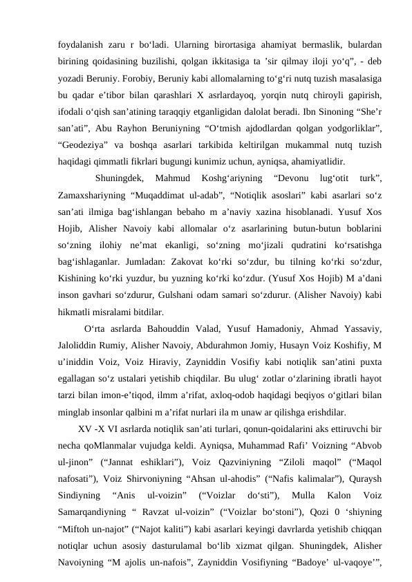 foydalanish  zaru  r  bo‘ladi.  Ularning  birortasiga  ahamiyat  bermaslik,  bulardan
birining qoidasining buzilishi, qolgan ikkitasiga ta ’sir qilmay iloji yo‘q”, - deb
yozadi Beruniy. Forobiy, Beruniy kabi allomalarning to‘g‘ri nutq tuzish masalasiga
bu qadar e’tibor bilan qarashlari X asrlardayoq, yorqin nutq chiroyli gapirish,
ifodali o‘qish san’atining taraqqiy etganligidan dalolat beradi. Ibn Sinoning “She’r
san’ati”, Abu Rayhon Beruniyning “O‘tmish ajdodlardan qolgan yodgorliklar”,
“Geodeziya”  va  boshqa  asarlari  tarkibida  keltirilgan  mukammal  nutq  tuzish
haqidagi qimmatli fikrlari bugungi kunimiz uchun, ayniqsa, ahamiyatlidir. 
 
 Shuningdek,  Mahmud  Koshg‘ariyning  “Devonu  lug‘otit  turk”,
Zamaxshariyning “Muqaddimat ul-adab”, “Notiqlik asoslari” kabi asarlari so‘z
san’ati ilmiga bag‘ishlangan bebaho m a’naviy xazina hisoblanadi. Yusuf Xos
Hojib,  Alisher  Navoiy  kabi  allomalar  o‘z  asarlarining  butun-butun  boblarini
so‘zning  ilohiy  ne’mat  ekanligi,  so‘zning  mo‘jizali  qudratini  ko‘rsatishga
bag‘ishlaganlar.  Jumladan:  Zakovat  ko‘rki  so‘zdur,  bu  tilning  ko‘rki  so‘zdur,
Kishining ko‘rki yuzdur, bu yuzning ko‘rki ko‘zdur. (Yusuf Xos Hojib) M a’dani
inson gavhari so‘zdurur, Gulshani odam samari so‘zdurur. (Alisher Navoiy) kabi
hikmatli misralami bitdilar. 
  O‘rta  asrlarda  Bahouddin  Valad,  Yusuf  Hamadoniy,  Ahmad  Yassaviy,
Jaloliddin Rumiy, Alisher Navoiy, Abdurahmon Jomiy, Husayn Voiz Koshifiy, M
u’iniddin Voiz, Voiz Hiraviy, Zayniddin Vosifiy kabi notiqlik san’atini puxta
egallagan so‘z ustalari yetishib chiqdilar. Bu ulug‘ zotlar o‘zlarining ibratli hayot
tarzi bilan imon-e’tiqod, ilmm a’rifat, axloq-odob haqidagi beqiyos o‘gitlari bilan
minglab insonlar qalbini m a’rifat nurlari ila m unaw ar qilishga erishdilar.
  XV -X VI asrlarda notiqlik san’ati turlari, qonun-qoidalarini aks ettiruvchi bir
necha qoMlanmalar vujudga keldi. Ayniqsa, Muhammad Rafi’ Voizning “Abvob
ul-jinon”  (“Jannat  eshiklari”),  Voiz  Qazviniyning  “Ziloli  maqol”  (“Maqol
nafosati”), Voiz Shirvoniyning “Ahsan ul-ahodis” (“Nafis kalimalar”), Quraysh
Sindiyning  “Anis  ul-voizin”  (“Voizlar  do‘sti”),  Mulla  Kalon  Voiz
Samarqandiyning  “  Ravzat  ul-voizin”  (“Voizlar  bo‘stoni”),  Qozi  0  ‘shiyning
“Miftoh un-najot” (“Najot kaliti”) kabi asarlari keyingi davrlarda yetishib chiqqan
notiqlar  uchun  asosiy  dasturulamal  bo‘lib  xizmat  qilgan.  Shuningdek,  Alisher
Navoiyning “M ajolis un-nafois”, Zayniddin Vosifiyning “Badoye’ ul-vaqoye’”,
