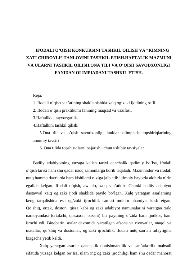 IFODALI O’QISH KONKURSINI TASHKIL QILISH VA “KIMNING
XATI CHIROYLI” TANLOVINI TASHKIL ETISH.HAFTALIK MAZMUNI
VA ULARNI TASHKIL QILISH.ONA TILI VA O‘QISH SAVODXONLIGI
FANIDAN OLIMPIADANI TASHKIL ETISH.
Reja:
1. Ifodali o’qish san’atining shakllanishida xalq og’zaki ijodining ro’li. 
2. Ifodali o’qish praktikumi fanining maqsad va vazifasi. 
3.Haftalikka tayyorgarlik.
4.Haftalkini tashkil qilish.
5.Ona  tili  va  o’qish  savodxonligi  fanidan  olimpiada  topshiriqlarining
umumiy tavsifi
6. Ona tilida topshiriqlarni bajarish uchun uslubiy tavsiyalar
Badiiy adabiyotning yuzaga kelish tarixi qanchalik qadimiy bo’lsa, ifodali
o’qish tarixi ham shu qadar nzoq zamonlarga borib taqaladi. Mazmnndor va ifodali
nutq hamma davrlarda ham kishilami o’ziga jalb etib ijtimoiy hayotda alohida o’rin
egallab kelgan. Ifodali o’qish, aw alo, xalq san’atidir. Chunki badiiy adabiyot
dastavval xalq og’zaki ijodi shaklida paydo bo’lgan. Xalq yaratgan asarlaming
keng  tarqalishida  esa  og’zaki  ijrochilik  san’ati  muhim  ahamiyat  kasb  etgan.
Qo’shiq, ertak, doston, qissa kabi og’zaki adabiyot namunalarini yaratgan xalq
namoyandasi (ertakchi, qissaxon, baxshi) bir paytning o’zida ham ijodkor, ham
ijrochi edi. Binobarin, asrlar davomida yaratilgan afsona va rivoyatlar, maqol va
matallar, qo’shiq va dostonlar, og’zaki ijrochilik, ifodali nutq san’ati tufayligina
bizgacha yetib keldi. 
   Xalq yaratgan asarlar qanchalik donishmandlik va san’atkorlik mahsuli
sifatida yuzaga kelgan bo’Isa, ulam ing og’zaki ijrochiligi ham shu qadar mahorat
