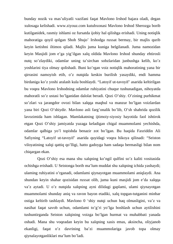 bunday nozik va mas’uliyatli vazifani faqat Mavlono Irshod bajara oladi, degan
xulosaga kelishadi. www.ziyouz.com kutubxonasi Mavlono Irshod Sherozga borib
kutilganidek, rasmiy ishlami oz fursatda ijobiy hal qilishga erishadi. Uning notiqlik
mahoratiga qoyil qolgan Shoh Shujo’ Irshodga ruxsat bermay, bir majlis qurib
keyin ketishni iltimos qiladi. Majlis juma kuniga belgilanadi. Juma namozidan
keyin Masjidi jom e’ga yig’ilgan xalq oldida Mavlono Irshod shunday ehtirosli
nutq  so’zlaydiki,  odamlar  uning  ta’sirchan  sobzlaridan  junbushga  kelib,  ko’z
yoshlarini tiya olmay qolishadi. Buni ko’rgan voiz notiqlik mahoratining yana bir
qirrasini  namoyish  etib,  o’z  nutqida  keskin  burilish  yasaydiki,  endi  hamma
birdaniga ko’z yoshi aralash kula boshlaydi. “Latoyif ut-tavoyif’ asarida keltirilgan
bu voqea Mavlono Irshodning odamlar ruhiyatini chuqur tushunadigan, nihoyatda
mahoratli so’z ustasi bo’lganidan dalolat beradi. Qozi O’shiy. O’zining purhikmat
so’zlari va jarangdor ovozi bilan xalqqa maqbul va manzur bo’lgan voizlardan
yana biri Qozi O’shiydir. Mavlono asli farg’onalik bo’lib, O’sh shahrida qozilik
lavozimida ham ishlagan. Mamlakatning ijtimoiy-siyosiy hayotida faol ishtirok
etgan Qozi O’shiy jamiyatda yuzaga keladigan chigal muammolami yechishda,
odamlar  qalbiga  yo’l  topishda  benazir  zot  bo’lgan.  Bu  haqida  Faxriddin  Ali
Safiyning “Latoyif ut-tavoyif’ asarida quyidagi voqea hikoya qilinadi: “Seiston
viloyatining xalqi qattiq qo’lligi, hatto gadoyga ham sadaqa bermasligi bilan nom
chiqargan ekan. 
    Qozi O’shiy esa mana shu xalqning ko’ngil qulfini so’z kaliti vositasida
ochishga erishadi. U Seistonga borib ma’lum muddat shu xalqning ichida yashaydi;
ulaming ruhiyatini o’rganadi, odamlami qiynayotgan muammolami aniqlaydi. Ana
shundan keyin shahar qozisidan ruxsat olib, juma kuni masjidi jom e’da xalqqa
va’z aytadi. U o’z nutqida xalqning ayni dilidagi gaplami, ulami qiynayotgan
muammolami shunday aniq va ravon bayon etadiki, xalq topgan-tutganini minbar
ostiga keltirib tashlaydi. Mavlono 0 ‘shiy nutqi uchun haq olmasligini, va’z va
nasihat faqat savob uchun, odamlami to’g’ri yo’lga boshlash uchun aytilishini
tushuntirganda Seiston xalqining voizga bo’lgan hurmat va muhabbati yanada
oshadi. Mana shu voqeadan keyin bu xalqning xasis emas, aksincha, oliyjanob
ekanligi,  faqat  o’z  davrining  ba’zi  muammolariga  javob  topa  olmay
qiynalayotganliklari ma’lum bo’ladi. 
