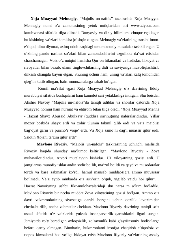Xoja Muayyad Mehnagiy. “Majolis un-nafois” tazkirasida Xoja Muayyad
Mehnagiy  nomi  o’z  zamonasining  yetuk  notiqlaridan  biri  www.ziyouz.com
kutubxonasi sifatida tilga olinadi. Dunyoviy va diniy bilimlami chuqur egallagan
bu kishining va’zlari hamisha jo’shqin o’tgan. Mehnagiy va’zlarining asosini imon-
e’tiqod, dinu diyonat, axloq-odob haqidagi umuminsoniy masalalar tashkil etgan. U
o’zining pandu nasihat so’zlari bilan zamondoshlarini ezgulikka da’vat etishdan
charchamagan. Voiz o’z nutqini hamisha Qur’on hikmatlari va hadislar, hikoyat va
rivoyatlar bilan bezab, ulami tinglovchilarning didi va saviyasiga muvofiqlashtirib
dilkash ohangda bayon etgan. Shuning uchun ham, uning va’zlari xalq tomonidan
qizg’in kutib olingan, bahs-munozaralarga sabab bo’lgan. 
   Komil  ma’rifat  egasi  Xoja  Muayyad  Mehnagiy  o’z  davrining  fidoiy
murabbiysi sifatida boshqalarni ham kamolot sari yetaklashga intilgan. Shu boisdan
Alisher Navoiy “Majolis un-nafois”da taniqli adiblar va shoirlar qatorida Xoja
Muayyad nomini ham hurmat va ehtirom bilan tilga oladi. “Xoja Muayyad Mehna
- Hazrat Shayx Abusaid Abulxayr (quddisa sirrihu)ning nabiralaridindur. Yillar
mozor bosbida shayx erdi va zohir ulumin takmil qilib erdi va va’z majolisi
bag’oyat garm va pursho’r voqe’ erdi. Va Xoja samo’ni dag’i muassir qilur erdi.
Salotin Xojani ta’zim qilur erdi”. 
   Mavlono Riyoziy. “Majolis un-nafois” tazkirasining uchinchi majlisida
Riyoziy  haqida  shunday  ma’lumot  keltirilgan:  “Mavlono  Riyoziy  -  Zova
muhawilotidindur.  Atvori  mutalavvin  kishidur.  U1  viloyatning  qozisi  erdi.  U
jamg’arma munofiy ishlar andin sodir bo’lib, ma’zul bo’ldi va qayd va musodaralar
tortdi  va base  zabmatlar  ko’rdi, hamul  mansab  muddaosig’a  ammo muyassar
bo’lmadi. Va’z aytib minbarda o’z ash’orin o’qub, yig’lab vajdu hoi qilur”. .
Hazrat  Navoiyning  ushbu  fikr-mulohazalaridaji  shu  narsa  m  a’lum  bo’ladiki,
Mavlono Riyoziy bir necha muddat Zova viloyatining qozisi bo’lgan. Ammo o’z
davri  xukmronlarining  siyosatiga  qarshi  borgani  uchun  qozilik  lavozimidan
chetlashtirilib, ancha zahmatlar chekkan. Mavlono Riyoziy davrining taniqli so’z
ustasi  sifatida  o’z  va’zlarida  yuksak  insonparvarlik  qarashlarini  ilgari  surgan.
Jamiyatda ro’y beradigan axloqsizlik, zo’ravonlik kabi g’ayriinsoniy hodisalarga
befarq qaray olmagan. Binobarin, hukmronlarni insofga chaqirish e’tiqodsiz va
порок kimsalami haq yo’lga hidoyat etish Mavlono Riyoziy va’zlarining asosiy
