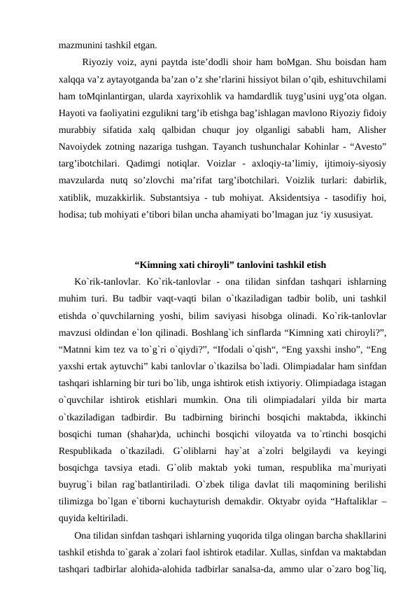mazmunini tashkil etgan. 
  Riyoziy voiz, ayni paytda iste’dodli shoir ham boMgan. Shu boisdan ham
xalqqa va’z aytayotganda ba’zan o’z she’rlarini hissiyot bilan o’qib, eshituvchilami
ham toMqinlantirgan, ularda xayrixohlik va hamdardlik tuyg’usini uyg’ota olgan.
Hayoti va faoliyatini ezgulikni targ’ib etishga bag’ishlagan mavlono Riyoziy fidoiy
murabbiy  sifatida  xalq  qalbidan  chuqur  joy  olganligi  sababli  ham,  Alisher
Navoiydek zotning nazariga tushgan. Tayanch tushunchalar Kohinlar - “Avesto”
targ’ibotchilari.  Qadimgi  notiqlar.  Voizlar  -  axloqiy-ta’limiy,  ijtimoiy-siyosiy
mavzularda  nutq  so’zlovchi  ma’rifat  targ’ibotchilari.  Voizlik  turlari:  dabirlik,
xatiblik, muzakkirlik. Substantsiya - tub mohiyat. Aksidentsiya - tasodifiy hoi,
hodisa; tub mohiyati e’tibori bilan uncha ahamiyati bo’lmagan juz ‘iy xususiyat. 
“Kimning xati chiroyli” tanlovini tashkil etish
Ko`rik-tanlovlar.  Ko`rik-tanlovlar  -  ona  tilidan  sinfdan  tashqari  ishlarning
muhim turi. Bu tadbir vaqt-vaqti bilan o`tkaziladigan tadbir bolib, uni tashkil
etishda o`quvchilarning yoshi, bilim  saviyasi  hisobga  olinadi. Ko`rik-tanlovlar
mavzusi oldindan e`lon qilinadi. Boshlang`ich sinflarda “Kimning xati chiroyli?”,
“Matnni kim tez va to`g`ri o`qiydi?”, “Ifodali o`qish“, “Eng yaxshi insho”, “Eng
yaxshi ertak aytuvchi” kabi tanlovlar o`tkazilsa bo`ladi. Olimpiadalar ham sinfdan
tashqari ishlarning bir turi bo`lib, unga ishtirok etish ixtiyoriy. Olimpiadaga istagan
o`quvchilar  ishtirok  etishlari  mumkin.  Ona  tili  olimpiadalari  yilda  bir  marta
o`tkaziladigan  tadbirdir.  Bu  tadbirning  birinchi  bosqichi  maktabda,  ikkinchi
bosqichi  tuman  (shahar)da,  uchinchi  bosqichi  viloyatda  va  to`rtinchi  bosqichi
Respublikada  o`tkaziladi.  G`oliblarni  hay`at  a`zolri  belgilaydi  va  keyingi
bosqichga  tavsiya  etadi.  G`olib  maktab  yoki  tuman,  respublika  ma`muriyati
buyrug`i bilan rag`batlantiriladi. O`zbek tiliga davlat tili maqomining berilishi
tilimizga bo`lgan e`tiborni kuchayturish demakdir. Oktyabr oyida “Haftaliklar –
quyida keltiriladi. 
Ona tilidan sinfdan tashqari ishlarning yuqorida tilga olingan barcha shakllarini
tashkil etishda to`garak a`zolari faol ishtirok etadilar. Xullas, sinfdan va maktabdan
tashqari tadbirlar alohida-alohida tadbirlar sanalsa-da, ammo ular o`zaro bog`liq,

