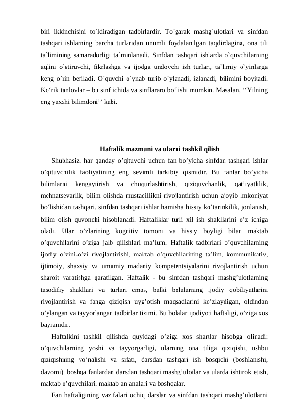 biri  ikkinchisini  to`ldiradigan  tadbirlardir.  To`garak  mashg`ulotlari  va  sinfdan
tashqari ishlarning barcha turlaridan unumli foydalanilgan taqdirdagina, ona tili
ta`limining samaradorligi ta`minlanadi. Sinfdan tashqari ishlarda o`quvchilarning
aqlini o`stiruvchi, fikrlashga va ijodga undovchi ish turlari, ta`limiy o`yinlarga
keng o`rin beriladi. O`quvchi o`ynab turib o`ylanadi, izlanadi, bilimini boyitadi.
Koʻrik tanlovlar – bu sinf ichida va sinflararo boʻlishi mumkin. Masalan, ‘‘Yilning
eng yaxshi bilimdoni’’ kabi.
Haftalik mazmuni va ularni tashkil qilish
Shubhasiz, har qanday o’qituvchi uchun fan bo’yicha sinfdan tashqari ishlar
o’qituvchilik  faoliyatining  eng  sevimli  tarkibiy  qismidir.  Bu  fanlar  bo’yicha
bilimlarni  kengaytirish  va  chuqurlashtirish,  qiziquvchanlik,  qat’iyatlilik,
mehnatsevarlik, bilim olishda mustaqillikni rivojlantirish uchun ajoyib imkoniyat
bo’lishidan tashqari, sinfdan tashqari ishlar hamisha hissiy ko’tarinkilik, jonlanish,
bilim olish quvonchi hisoblanadi. Haftaliklar turli xil ish shakllarini o’z ichiga
oladi.  Ular  o’zlarining  kognitiv  tomoni  va  hissiy  boyligi  bilan  maktab
o’quvchilarini o’ziga jalb qilishlari ma’lum. Haftalik tadbirlari o’quvchilarning
ijodiy o’zini-o’zi rivojlantirishi, maktab o’quvchilarining ta’lim, kommunikativ,
ijtimoiy, shaxsiy va umumiy madaniy kompetentsiyalarini  rivojlantirish uchun
sharoit yaratishga qaratilgan. Haftalik - bu sinfdan tashqari  mashg’ulotlarning
tasodifiy  shakllari  va  turlari  emas,  balki  bolalarning  ijodiy  qobiliyatlarini
rivojlantirish  va  fanga  qiziqish  uyg’otish  maqsadlarini  ko’zlaydigan,  oldindan
o’ylangan va tayyorlangan tadbirlar tizimi. Bu bolalar ijodiyoti haftaligi, o’ziga xos
bayramdir.
Haftalkini  tashkil  qilishda  quyidagi  o’ziga  xos  shartlar  hisobga  olinadi:
o’quvchilarning  yoshi  va  tayyorgarligi,  ularning  ona  tiliga  qiziqishi,  ushbu
qiziqishning  yo’nalishi  va  sifati,  darsdan  tashqari  ish  bosqichi  (boshlanishi,
davomi), boshqa fanlardan darsdan tashqari mashg’ulotlar va ularda ishtirok etish,
maktab o’quvchilari, maktab an’analari va boshqalar. 
Fan haftaligining vazifalari ochiq darslar va sinfdan tashqari mashg’ulotlarni
