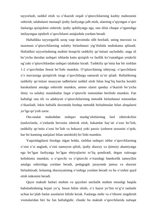 tayyorlash, tashkil etish va o’tkazish orqali o’qituvchilarning kasbiy mahoratini
oshirish; talabalarni mustaqil ijodiy faoliyatga jalb etish, ularning o’qiyotgan o’quv
fanlariga qiziqishini oshirish; ijodiy qobiliyatga ega, ona tilini chuqur o’rganishga
intilayotgan iqtidorli o’quvchilarni aniqlashda yordam beradi. 
Haftalikka tayyorgarlik uzoq vaqt davomida olib boriladi, uning mavzusi va
mazmuni o’qituvchilarning uslubiy birlashmasi yig’ilishida muhokama qilinadi.
Haftalikni tayyorlashning muhim bosqichi tashkiliy qo’mitani saylashdir, unga til
bo’yicha darsdan tashqari ishlarda katta qiziqish va faollik ko’rsatadigan yetakchi
og’zaki o’qituvchilardan tashqari talabalar kiradi. Tashkiliy qo’mita har bir sinfdan
1-2 o’quvchidan iborat bo’lishi mumkin. O’qituvchining ishtiyoqi, o’quvchilarni
o’z mavzusiga qiziqtirish istagi o’quvchilarga samarali ta’sir qiladi. Haftalikning
tashkiliy qo’mitasi muayyan tadbirlarni tashkil etish bilan bog’liq barcha kerakli
harakatlarni amalga oshirishi mumkin, ammo ularni qanday o’tkazish bo’yicha
ilmiy va uslubiy maslahatlar faqat o’qituvchi tomonidan berilishi mumkin. Fan
haftaligi ona tili va adabiyoti o’qituvchilarining metodik birlashmasi tomonidan
o’tkaziladi, lekin haftalik davomida boshqa metodik birlashmalar bilan aloqalarni
yo’lga qo’yish zarur. 
Ota-onalar  maktabdan  tashqari  mashg’ulotlarning  faol  ishtirokchisi
(tanlovlarda, o’yinlarda bevosita ishtirok etish, hakamlar hay’ati a’zosi bo’lish,
tashkiliy qo’mita a’zosi bo’lish va hokazo) yoki passiv (axborot taxtasini o’qish,
har bir kunning natijalari bilan tanishish) bo’lishi mumkin. 
Yuqoridagilarni hisobga olgan holda, sinfdan tashqari ishlar o’quvchilarning
o’zini o’zi anglash, o’zini namoyon qilish, ijodiy shaxsiy va ijtimoiy ahamiyatga
ega  bo’lgan  faoliyatga  bo’lgan  ehtiyojlarini  to’liq  qondiradi,  degan  xulosaga
kelishimiz mumkin; u o’quvchi va o’qituvchi o’rtasidagi hamkorlik tamoyilini
amalga  oshirishga  yordam  beradi,  pedagogik  jarayonda  jamoa  va  shaxsni
birlashtiradi, bolaning shaxsiyatining o’sishiga yordam beradi va bu o’sishni qayd
etish imkonini beradi.
Qaysi maktab fanlari muhim va qaysilari unchalik muhim emasligi haqida
bahslashishning hojati yo’q. Inson bilim olishi, o’z hayot yo’lini to’g’ri tanlashi
uchun ko’plab fanlar asoslarini bilishi kerak. Fanlarga mehr va e’tiborni singdirish
vositalaridan biri bu fan haftaligidir, chunki bu maktab o’quvchilarida nafaqat
