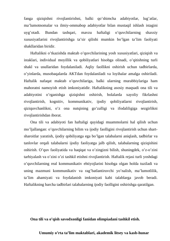 fanga  qiziqishni  rivojlantirishni,  balki  qo’shimcha  adabiyotlar,  lug’atlar,
ma’lumotnomalar va ilmiy-ommabop adabiyotlar bilan mustaqil ishlash istagini
uyg’otadi.  Bundan  tashqari,  mavzu  haftaligi  o’quvchilarning  shaxsiy
xususiyatlarini  rivojlantirishga  ta’sir  qilishi  mumkin  bo’lgan  ta’lim  faoliyati
shakllaridan biridir.
Haftalikni o’tkazishda maktab o’quvchilarining yosh xususiyatlari, qiziqish va
istaklari, individual moyillik va qobiliyatlari hisobga olinadi, o’qitishning turli
shakl  va  usullaridan  foydalaniladi.  Aqliy  faollikni  oshirish  uchun  tadbirlarda,
o’yinlarda, musobaqalarda AKTdan foydalaniladi va loyihalar amalga oshiriladi.
Haftalik  nafaqat  maktab  o’quvchilariga,  balki  ularning  murabbiylariga  ham
mahoratni namoyish etish imkoniyatidir. Haftalikning asosiy maqsadi ona tili va
adabiyotini  o’rganishga  qiziqishni  oshirish,  bolalarda  xayoliy  fikrlashni
rivojlantirish,  kognitiv,  kommunikativ,  ijodiy  qobiliyatlarni  rivojlantirish,
qiziquvchanlikni,  o’z  ona  nutqining  go’zalligi  va  ifodaliligiga  sezgirlikni
rivojlantirishdan iborat.
Ona tili va adabiyoti fan haftaligi quyidagi muammolarni hal qilish uchun
mo’ljallangan: o’quvchilarning bilim va ijodiy faolligini rivojlantirish uchun shart-
sharoitlar yaratish, ijodiy qobiliyatga ega bo’lgan talabalarni aniqlash, tadbirlar va
tanlovlar orqali talabalarni ijodiy faoliyatga jalb qilish, talabalarning qiziqishini
oshirish. O’quv faoliyatida va haqiqat va o’zingizni bilish, shuningdek, o’z-o’zini
tarbiyalash va o’zini o’zi tashkil etishni rivojlantirish. Haftalik rejasi turli yoshdagi
o’quvchilarning real kommunikativ ehtiyojlarini hisobga olgan holda tuziladi va
uning  mazmuni  kommunikativ  va  rag’batlantiruvchi  yo’nalish,  ma’lumotlilik,
ta’lim  ahamiyati  va  foydalanish  imkoniyati  kabi  talablarga  javob  beradi.
Haftalikning barcha tadbirlari talabalarning ijodiy faolligini oshirishga qaratilgan.
 
Ona tili va o’qish savodxonligi fanidan olimpiadani tashkil etish.
Umumiy o’rta ta’lim maktablari, akademik litsey va kasb-hunar
