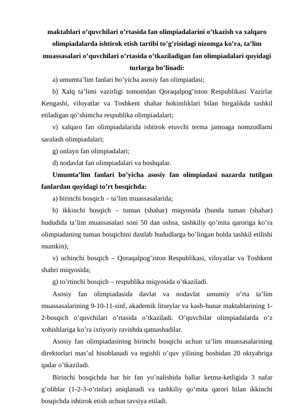 maktablari o’quvchilari o’rtasida fan olimpiadalarini o’tkazish va xalqaro
olimpiadalarda ishtirok etish tartibi to’g’risidagi nizomga ko’ra, ta’lim
muassasalari o’quvchilari o’rtasida o’tkaziladigan fan olimpiadalari quyidagi
turlarga bo’linadi:
a) umumta’lim fanlari bo’yicha asosiy fan olimpiadasi;
b) Xalq ta’limi vazirligi tomonidan Qoraqalpog’iston Respublikasi Vazirlar
Kengashi,  viloyatlar  va  Toshkent  shahar  hokimliklari  bilan  birgalikda  tashkil
etiladigan qo’shimcha respublika olimpiadalari;
v) xalqaro fan olimpiadalarida ishtirok etuvchi terma jamoaga nomzodlarni
saralash olimpiadalari;
g) onlayn fan olimpiadalari;
d) nodavlat fan olimpiadalari va boshqalar.
Umumta’lim  fanlari  bo’yicha  asosiy  fan  olimpiadasi  nazarda  tutilgan
fanlardan quyidagi to’rt bosqichda:
a) birinchi bosqich – ta’lim muassasalarida;
b)  ikkinchi  bosqich  –  tuman  (shahar)  miqyosida  (bunda  tuman  (shahar)
hududida ta’lim muassasalari soni 50 dan oshsa, tashkiliy qo’mita qaroriga ko’ra
olimpiadaning tuman bosqichini dastlab hududlarga bo’lingan holda tashkil etilishi
mumkin);
v) uchinchi bosqich – Qoraqalpog’iston Respublikasi, viloyatlar va Toshkent
shahri miqyosida;
g) to’rtinchi bosqich – respublika miqyosida o’tkaziladi.
Asosiy  fan  olimpiadasida  davlat  va  nodavlat  umumiy  o’rta  ta’lim
muassasalarining 9-10-11-sinf, akademik litseylar va kasb-hunar maktablarining 1-
2-bosqich  o’quvchilari  o’rtasida  o’tkaziladi.  O’quvchilar  olimpiadalarda  o’z
xohishlariga ko’ra ixtiyoriy ravishda qatnashadilar.
Asosiy fan olimpiadasining birinchi bosqichi uchun ta’lim muassasalarining
direktorlari mas’ul hisoblanadi va tegishli o’quv yilining boshidan 20 oktyabriga
qadar o’tkaziladi.
Birinchi bosqichda har bir fan yo’nalishida ballar ketma-ketligida 3 nafar
g’oliblar  (1-2-3-o’rinlar)  aniqlanadi  va  tashkiliy  qo’mita  qarori  bilan  ikkinchi
bosqichda ishtirok etish uchun tavsiya etiladi.
