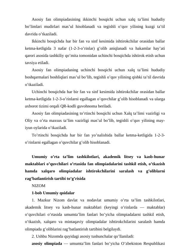 Asosiy  fan  olimpiadasining  ikkinchi  bosqichi  uchun  xalq  ta’limi  hududiy
bo’limlari  mudirlari  mas’ul  hisoblanadi  va  tegishli  o’quv  yilining  kuzgi  ta’til
davrida o’tkaziladi.
Ikkinchi bosqichda har bir fan va sinf kesimida ishtirokchilar orasidan ballar
ketma-ketligida  3  nafar  (1-2-3-o’rinlar)  g’olib  aniqlanadi  va  hakamlar  hay’ati
qarori asosida tashkiliy qo’mita tomonidan uchinchi bosqichda ishtirok etish uchun
tavsiya etiladi.
Asosiy  fan  olimpiadaning  uchinchi  bosqichi  uchun  xalq  ta’limi  hududiy
boshqarmalari boshliqlari mas’ul bo’lib, tegishli o’quv yilining qishki ta’til davrida
o’tkaziladi.
Uchinchi bosqichda har bir fan va sinf kesimida ishtirokchilar orasidan ballar
ketma-ketligida 1-2-3-o’rinlarni egallagan o’quvchilar g’olib hisoblanadi va ularga
axborot tizimi orqali QR-kodli guvohnoma beriladi.
Asosiy fan olimpiadasining to’rtinchi bosqichi uchun Xalq ta’limi vazirligi va
Oliy va o’rta maxsus ta’lim vazirligi mas’ul bo’lib, tegishli o’quv yilining may-
iyun oylarida o’tkaziladi.
To’rtinchi bosqichda har bir fan yo’nalishida ballar ketma-ketligida 1-2-3-
o’rinlarni egallagan o’quvchilar g’olib hisoblanadi. 
Umumiy  o’rta  ta’lim  tashkilotlari,  akademik  litsey  va  kasb-hunar
maktablari o’quvchilari o’rtasida fan olimpiadalarini tashkil etish, o’tkazish
hamda  xalqaro  olimpiadalar  ishtirokchilarini  saralash  va  g’oliblarni
rag’batlantirish tartibi to’g’risida
NIZOM
1-bob Umumiy qoidalar
1.  Mazkur  Nizom  davlat  va  nodavlat  umumiy  o’rta  ta’lim  tashkilotlari,
akademik  litsey  va  kasb-hunar  maktablari  (keyingi  o’rinlarda  —  maktablar)
o’quvchilari o’rtasida umumta’lim fanlari bo’yicha olimpiadalarni tashkil etish,
o’tkazish,  xalqaro va mintaqaviy olimpiadalar ishtirokchilarini saralash  hamda
olimpiada g’oliblarini rag’batlantirish tartibini belgilaydi.
2. Ushbu Nizomda quyidagi asosiy tushunchalar qo’llaniladi:
asosiy olimpiada — umumta’lim fanlari bo’yicha O’zbekiston Respublikasi
