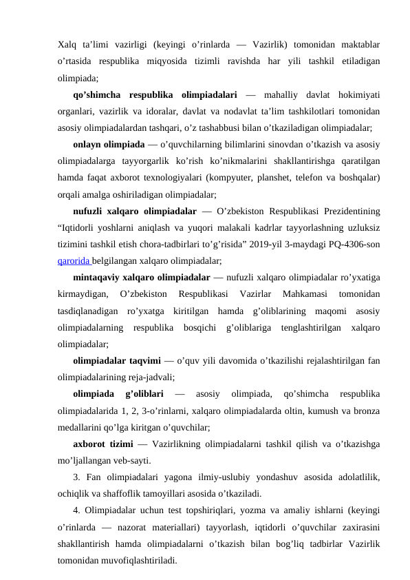 Xalq  ta’limi  vazirligi  (keyingi  o’rinlarda  —  Vazirlik)  tomonidan  maktablar
o’rtasida  respublika  miqyosida  tizimli  ravishda  har  yili  tashkil  etiladigan
olimpiada;
qo’shimcha  respublika  olimpiadalari —  mahalliy  davlat  hokimiyati
organlari, vazirlik va idoralar, davlat va nodavlat ta’lim tashkilotlari tomonidan
asosiy olimpiadalardan tashqari, o’z tashabbusi bilan o’tkaziladigan olimpiadalar;
onlayn olimpiada — o’quvchilarning bilimlarini sinovdan o’tkazish va asosiy
olimpiadalarga  tayyorgarlik  ko’rish  ko’nikmalarini  shakllantirishga  qaratilgan
hamda faqat axborot texnologiyalari (kompyuter, planshet, telefon va boshqalar)
orqali amalga oshiriladigan olimpiadalar;
nufuzli xalqaro olimpiadalar — O’zbekiston Respublikasi  Prezidentining
“Iqtidorli yoshlarni aniqlash va yuqori malakali kadrlar tayyorlashning uzluksiz
tizimini tashkil etish chora-tadbirlari to’g’risida” 2019-yil 3-maydagi PQ-4306-son
qarorida belgilangan xalqaro olimpiadalar;
mintaqaviy xalqaro olimpiadalar — nufuzli xalqaro olimpiadalar ro’yxatiga
kirmaydigan,  O’zbekiston  Respublikasi  Vazirlar  Mahkamasi  tomonidan
tasdiqlanadigan  ro’yxatga  kiritilgan  hamda  g’oliblarining  maqomi  asosiy
olimpiadalarning  respublika  bosqichi  g’oliblariga  tenglashtirilgan  xalqaro
olimpiadalar;
olimpiadalar taqvimi — o’quv yili davomida o’tkazilishi rejalashtirilgan fan
olimpiadalarining reja-jadvali;
olimpiada  g’oliblari 
—  asosiy  olimpiada,  qo’shimcha  respublika
olimpiadalarida 1, 2, 3-o’rinlarni, xalqaro olimpiadalarda oltin, kumush va bronza
medallarini qo’lga kiritgan o’quvchilar;
axborot tizimi — Vazirlikning olimpiadalarni tashkil qilish va o’tkazishga
mo’ljallangan veb-sayti.
3.  Fan  olimpiadalari  yagona  ilmiy-uslubiy  yondashuv  asosida  adolatlilik,
ochiqlik va shaffoflik tamoyillari asosida o’tkaziladi.
4. Olimpiadalar uchun test topshiriqlari, yozma va amaliy ishlarni (keyingi
o’rinlarda  —  nazorat  materiallari)  tayyorlash,  iqtidorli  o’quvchilar  zaxirasini
shakllantirish  hamda  olimpiadalarni  o’tkazish  bilan  bog’liq  tadbirlar  Vazirlik
tomonidan muvofiqlashtiriladi.
