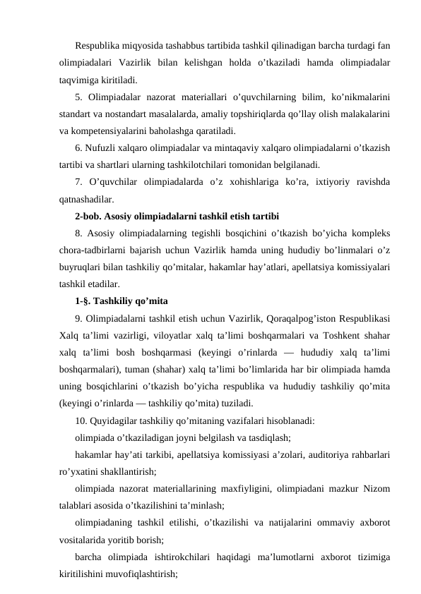 Respublika miqyosida tashabbus tartibida tashkil qilinadigan barcha turdagi fan
olimpiadalari  Vazirlik  bilan  kelishgan  holda  o’tkaziladi  hamda  olimpiadalar
taqvimiga kiritiladi.
5.  Olimpiadalar  nazorat  materiallari  o’quvchilarning  bilim,  ko’nikmalarini
standart va nostandart masalalarda, amaliy topshiriqlarda qo’llay olish malakalarini
va kompetensiyalarini baholashga qaratiladi.
6. Nufuzli xalqaro olimpiadalar va mintaqaviy xalqaro olimpiadalarni o’tkazish
tartibi va shartlari ularning tashkilotchilari tomonidan belgilanadi.
7.  O’quvchilar  olimpiadalarda  o’z  xohishlariga  ko’ra,  ixtiyoriy  ravishda
qatnashadilar.
2-bob. Asosiy olimpiadalarni tashkil etish tartibi
8. Asosiy olimpiadalarning tegishli bosqichini o’tkazish bo’yicha kompleks
chora-tadbirlarni bajarish uchun Vazirlik hamda uning hududiy bo’linmalari o’z
buyruqlari bilan tashkiliy qo’mitalar, hakamlar hay’atlari, apellatsiya komissiyalari
tashkil etadilar.
1-§. Tashkiliy qo’mita
9. Olimpiadalarni tashkil etish uchun Vazirlik, Qoraqalpog’iston Respublikasi
Xalq ta’limi vazirligi, viloyatlar xalq ta’limi boshqarmalari va Toshkent shahar
xalq  ta’limi  bosh  boshqarmasi  (keyingi  o’rinlarda  —  hududiy  xalq  ta’limi
boshqarmalari), tuman (shahar) xalq ta’limi bo’limlarida har bir olimpiada hamda
uning bosqichlarini o’tkazish bo’yicha respublika va hududiy tashkiliy qo’mita
(keyingi o’rinlarda — tashkiliy qo’mita) tuziladi.
10. Quyidagilar tashkiliy qo’mitaning vazifalari hisoblanadi:
olimpiada o’tkaziladigan joyni belgilash va tasdiqlash;
hakamlar hay’ati tarkibi, apellatsiya komissiyasi a’zolari, auditoriya rahbarlari
ro’yxatini shakllantirish;
olimpiada nazorat materiallarining maxfiyligini, olimpiadani mazkur Nizom
talablari asosida o’tkazilishini ta’minlash;
olimpiadaning  tashkil  etilishi, o’tkazilishi  va  natijalarini  ommaviy axborot
vositalarida yoritib borish;
barcha  olimpiada  ishtirokchilari  haqidagi  ma’lumotlarni  axborot  tizimiga
kiritilishini muvofiqlashtirish;
