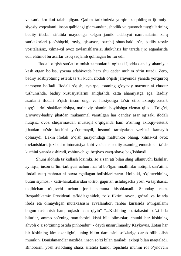 va san’atkorlikni talab qilgan. Qadim tariximizda yorqin iz qoldirgan ijtimoiy-
siyosiy voqealami, inson qalbidagi g’am-andun, shodlik va quvonch tuyg’ularining
badiiy  ifodasi  sifatida  maydonga  kelgan  jamiki  adabiyot  namunalarini  xalq
san’atkorlari (qo’shiqchi, roviy, qissaxon, baxshi) shunchaki jo’n, badiiy tasvir
vositalarisiz, xilma-xil ovoz tovlanishlarisiz, shukuhsiz bir tarzda ijro etganlarida
edi, ehtimol bu asarlar uzoq saqlanib qolmagan bo’lur edi. 
    Ifodali o’qish san’ati o’tmish zamonlarda og’zaki ijodda qanday ahamiyat
kasb etgan bo’lsa, yozma adabiyotda ham shu qadar muhim o’rin tutadi. Zero,
badiiy adabiyotning estetik ta’sir kuchi ifodali o’qish jarayonida yanada yorqinroq
namoyon bo’ladi. Ifodali o’qish, ayniqsa, asaming g’oyaviy mazmunini chuqur
tushunishda,  badiiy  xususiyatlarini  aniqlashda  katta  ahamiyatga  ega.  Badiiy
asarlami  ifodali  o’qish  inson  ongi  va  hissiyotiga  ta’sir  etib,  axloqiy-estetik
tuyg’ularini shakllantirishga, ma’naviy olamini boyitishga xizmat qiladi. To’g’ri,
g’oyaviy-badiiy jihatdan mukammal yaratilgan har qanday asar og’zaki ifodali
nutqsiz,  ovoz  chiqarmasdan  mustaqil  o’qilganda  ham  o’zining  axloqiy-estetik
jihatdan  ta’sir  kuchini  yo’qotmaydi,  insonni  tarbiyalash  vazifasi  kamayib
qolmaydi.  Lekin  ifodali  o’qish  jarayonidagi  maftunkor  ohang,  xilma-xil  ovoz
tovlanishlari, jozibador intonatsiya kabi vositalar badiiy asaming emotsional ta’sir
kuchini yanada oshiradi, eshituvchiga beqiyos zavq-shavq bag’ishlaydi. 
   Shuni alohida ta’kidlash lozimki, so’z san’ati bilan shug’ullanuvchi kishilar,
ayniqsa, inson ta’lim-tarbiyasi uchun mas’ul bo’lgan muallimlar notiqlik san’atini,
ifodali nutq mahoratini puxta egallagan bolishlari zarur. Holbuki, o’qituvchining
butun siymosi - xatti-harakatlaridan tortib, gapirish uslubigacha yosh va tajribasiz,
taqlidchan  o’quvchi  uchun  jonli  namuna  hisoblanadi.  Shunday  ekan,
Respublikamiz Prezidenti ta’kidlaganidek, “o’z fikrini ravon, go’zal va lo’nda
ifoda  eta  olmaydigan  mutaxassisni  avvalambor,  rahbar  kursisida  o’tirganlami
bugun  tushunish  ham,  oqlash  ham  qiyin”  “...Kishining  martabasini  so’zi  bila
bilurlar, ammo so’zning martabasini kishi bila bilmaslar, chunki har kishining
ahvoli o’z so’zining ostida pinhondur” - deydi unsurulmaoliy Kaykovus. Zotan har
bir kishining kim ekanligini, uning bilim darajasini so’zlariga qarab bilib olish
mumkin. Donishmandlar nazdida, inson so’zi bilan taniladi, axloqi bilan maqtaladi.
Binobarin, yosh avlodning shaxs sifatida kamol topishida muhim rol o’ynovchi
