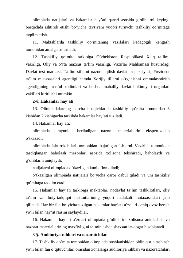 olimpiada natijalari  va hakamlar hay’ati  qarori asosida g’oliblarni keyingi
bosqichda ishtirok etishi bo’yicha tavsiyani yuqori turuvchi tashkiliy qo’mitaga
taqdim etish.
11.  Maktablarda  tashkiliy  qo’mitaning  vazifalari  Pedagogik  kengash
tomonidan amalga oshiriladi.
12.  Tashkiliy  qo’mita  tarkibiga  O’zbekiston  Respublikasi  Xalq  ta’limi
vazirligi, Oliy va o’rta maxsus ta’lim vazirligi, Vazirlar Mahkamasi huzuridagi
Davlat test markazi, Ta’lim sifatini nazorat qilish davlat inspeksiyasi, Prezident
ta’lim muassasalari agentligi hamda Xorijiy tillarni o’rganishni ommalashtirish
agentligining mas’ul xodimlari va boshqa mahalliy davlat hokimiyati organlari
vakillari kiritilishi mumkin.
2-§. Hakamlar hay’ati
13.  Olimpiadalarning  barcha  bosqichlarida  tashkiliy  qo’mita  tomonidan  3
kishidan 7 kishigacha tarkibda hakamlar hay’ati tuziladi.
14. Hakamlar hay’ati:
olimpiada  jarayonida  beriladigan  nazorat  materiallarini  ekspertizadan
o’tkazadi;
olimpiada  ishtirokchilari  tomonidan  bajarilgan  ishlarni  Vazirlik  tomonidan
tasdiqlangan  baholash  mezonlari  asosida  xolisona  tekshiradi,  baholaydi  va
g’oliblarni aniqlaydi;
natijalarni olimpiada o’tkazilgan kuni e’lon qiladi;
o’tkazilgan olimpiada natijalari bo’yicha qaror qabul qiladi va uni tashkiliy
qo’mitaga taqdim etadi.
15. Hakamlar hay’ati tarkibiga maktablar, nodavlat ta’lim tashkilotlari, oliy
ta’lim  va  ilmiy-tadqiqot  institutlarining  yuqori  malakali  mutaxassislari  jalb
qilinadi. Har bir fan bo’yicha tuzilgan hakamlar hay’ati a’zolari ochiq ovoz berish
yo’li bilan hay’at raisini saylaydilar.
16. Hakamlar hay’ati a’zolari olimpiada g’oliblarini xolisona aniqlashda va
nazorat materiallarining maxfiyligini ta’minlashda shaxsan javobgar hisoblanadi.
3-§. Auditoriya rahbari va nazoratchilar
17. Tashkiliy qo’mita tomonidan olimpiada boshlanishidan oldin qur’a tashlash
yo’li bilan fan o’qituvchilari orasidan xonalarga auditoriya rahbari va nazoratchilari
