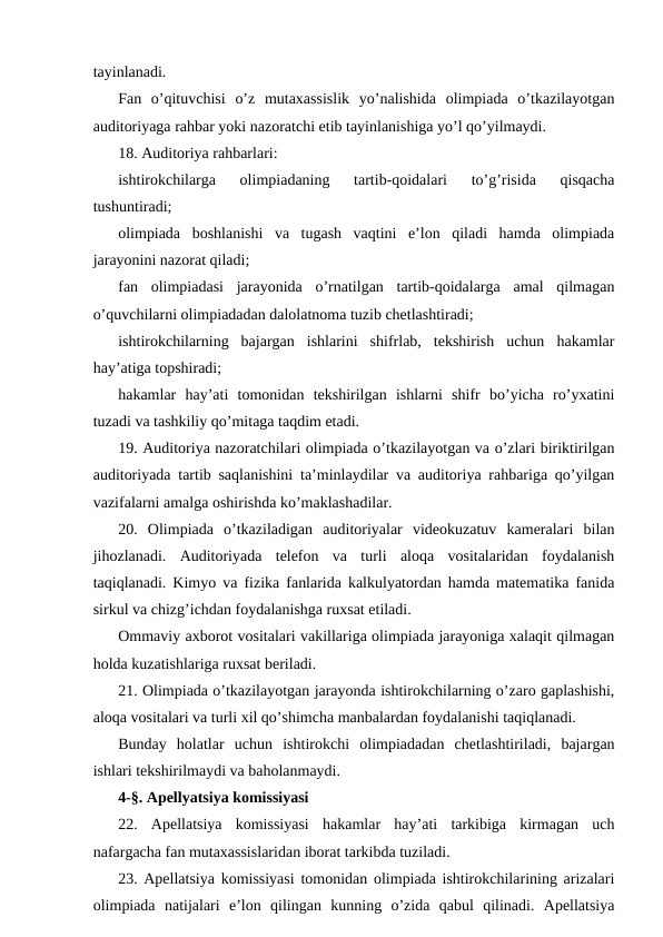 tayinlanadi.
Fan  o’qituvchisi  o’z  mutaxassislik  yo’nalishida  olimpiada  o’tkazilayotgan
auditoriyaga rahbar yoki nazoratchi etib tayinlanishiga yo’l qo’yilmaydi.
18. Auditoriya rahbarlari:
ishtirokchilarga  olimpiadaning  tartib-qoidalari  to’g’risida  qisqacha
tushuntiradi;
olimpiada  boshlanishi  va  tugash  vaqtini  e’lon  qiladi  hamda  olimpiada
jarayonini nazorat qiladi;
fan  olimpiadasi  jarayonida  o’rnatilgan  tartib-qoidalarga  amal  qilmagan
o’quvchilarni olimpiadadan dalolatnoma tuzib chetlashtiradi;
ishtirokchilarning  bajargan  ishlarini  shifrlab,  tekshirish  uchun  hakamlar
hay’atiga topshiradi;
hakamlar  hay’ati  tomonidan  tekshirilgan  ishlarni  shifr  bo’yicha  ro’yxatini
tuzadi va tashkiliy qo’mitaga taqdim etadi.
19. Auditoriya nazoratchilari olimpiada o’tkazilayotgan va o’zlari biriktirilgan
auditoriyada tartib saqlanishini ta’minlaydilar va auditoriya rahbariga qo’yilgan
vazifalarni amalga oshirishda ko’maklashadilar.
20.  Olimpiada  o’tkaziladigan  auditoriyalar  videokuzatuv  kameralari  bilan
jihozlanadi.  Auditoriyada  telefon  va  turli  aloqa  vositalaridan  foydalanish
taqiqlanadi. Kimyo va fizika fanlarida kalkulyatordan hamda matematika fanida
sirkul va chizg’ichdan foydalanishga ruxsat etiladi.
Ommaviy axborot vositalari vakillariga olimpiada jarayoniga xalaqit qilmagan
holda kuzatishlariga ruxsat beriladi.
21. Olimpiada o’tkazilayotgan jarayonda ishtirokchilarning o’zaro gaplashishi,
aloqa vositalari va turli xil qo’shimcha manbalardan foydalanishi taqiqlanadi.
Bunday  holatlar  uchun  ishtirokchi  olimpiadadan  chetlashtiriladi,  bajargan
ishlari tekshirilmaydi va baholanmaydi.
4-§. Apellyatsiya komissiyasi
22.  Apellatsiya  komissiyasi  hakamlar  hay’ati  tarkibiga  kirmagan  uch
nafargacha fan mutaxassislaridan iborat tarkibda tuziladi.
23. Apellatsiya komissiyasi tomonidan olimpiada ishtirokchilarining arizalari
olimpiada  natijalari  e’lon  qilingan  kunning  o’zida  qabul  qilinadi.  Apellatsiya
