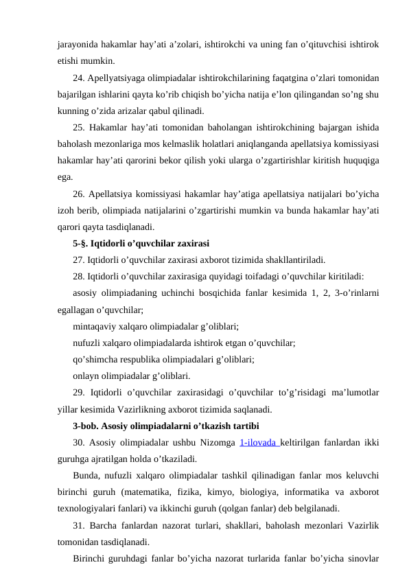 jarayonida hakamlar hay’ati a’zolari, ishtirokchi va uning fan o’qituvchisi ishtirok
etishi mumkin.
24. Apellyatsiyaga olimpiadalar ishtirokchilarining faqatgina o’zlari tomonidan
bajarilgan ishlarini qayta ko’rib chiqish bo’yicha natija e’lon qilingandan so’ng shu
kunning o’zida arizalar qabul qilinadi.
25. Hakamlar hay’ati tomonidan baholangan ishtirokchining bajargan ishida
baholash mezonlariga mos kelmaslik holatlari aniqlanganda apellatsiya komissiyasi
hakamlar hay’ati qarorini bekor qilish yoki ularga o’zgartirishlar kiritish huquqiga
ega.
26. Apellatsiya komissiyasi hakamlar hay’atiga apellatsiya natijalari bo’yicha
izoh berib, olimpiada natijalarini o’zgartirishi mumkin va bunda hakamlar hay’ati
qarori qayta tasdiqlanadi.
5-§. Iqtidorli o’quvchilar zaxirasi
27. Iqtidorli o’quvchilar zaxirasi axborot tizimida shakllantiriladi.
28. Iqtidorli o’quvchilar zaxirasiga quyidagi toifadagi o’quvchilar kiritiladi:
asosiy olimpiadaning uchinchi bosqichida fanlar kesimida 1, 2, 3-o’rinlarni
egallagan o’quvchilar;
mintaqaviy xalqaro olimpiadalar g’oliblari;
nufuzli xalqaro olimpiadalarda ishtirok etgan o’quvchilar;
qo’shimcha respublika olimpiadalari g’oliblari;
onlayn olimpiadalar g’oliblari.
29.  Iqtidorli  o’quvchilar  zaxirasidagi  o’quvchilar  to’g’risidagi  ma’lumotlar
yillar kesimida Vazirlikning axborot tizimida saqlanadi.
3-bob. Asosiy olimpiadalarni o’tkazish tartibi
30. Asosiy olimpiadalar ushbu Nizomga  1-ilovada  keltirilgan fanlardan ikki
guruhga ajratilgan holda o’tkaziladi.
Bunda, nufuzli xalqaro olimpiadalar tashkil qilinadigan fanlar mos keluvchi
birinchi  guruh  (matematika,  fizika,  kimyo,  biologiya,  informatika  va  axborot
texnologiyalari fanlari) va ikkinchi guruh (qolgan fanlar) deb belgilanadi.
31. Barcha fanlardan nazorat turlari, shakllari, baholash mezonlari Vazirlik
tomonidan tasdiqlanadi.
Birinchi guruhdagi fanlar bo’yicha nazorat turlarida fanlar bo’yicha sinovlar
