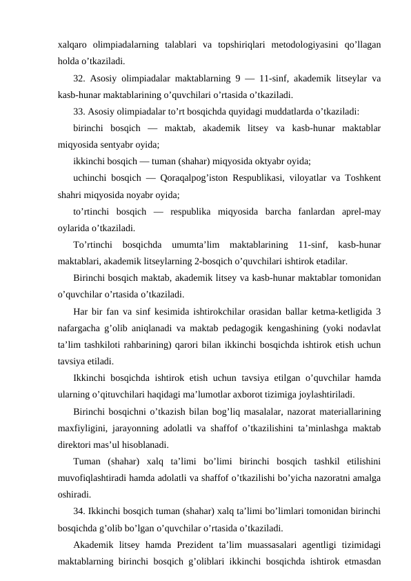 xalqaro  olimpiadalarning  talablari  va  topshiriqlari  metodologiyasini  qo’llagan
holda o’tkaziladi.
32. Asosiy olimpiadalar maktablarning 9 — 11-sinf, akademik litseylar va
kasb-hunar maktablarining o’quvchilari o’rtasida o’tkaziladi.
33. Asosiy olimpiadalar to’rt bosqichda quyidagi muddatlarda o’tkaziladi:
birinchi  bosqich  —  maktab,  akademik  litsey  va  kasb-hunar  maktablar
miqyosida sentyabr oyida;
ikkinchi bosqich — tuman (shahar) miqyosida oktyabr oyida;
uchinchi bosqich — Qoraqalpog’iston Respublikasi, viloyatlar va Toshkent
shahri miqyosida noyabr oyida;
to’rtinchi  bosqich  —  respublika  miqyosida  barcha  fanlardan  aprel-may
oylarida o’tkaziladi.
To’rtinchi  bosqichda  umumta’lim  maktablarining  11-sinf,  kasb-hunar
maktablari, akademik litseylarning 2-bosqich o’quvchilari ishtirok etadilar.
Birinchi bosqich maktab, akademik litsey va kasb-hunar maktablar tomonidan
o’quvchilar o’rtasida o’tkaziladi.
Har bir fan va sinf kesimida ishtirokchilar orasidan ballar ketma-ketligida 3
nafargacha g’olib aniqlanadi va maktab pedagogik kengashining (yoki nodavlat
ta’lim tashkiloti rahbarining) qarori bilan ikkinchi bosqichda ishtirok etish uchun
tavsiya etiladi.
Ikkinchi bosqichda ishtirok etish uchun tavsiya etilgan o’quvchilar hamda
ularning o’qituvchilari haqidagi ma’lumotlar axborot tizimiga joylashtiriladi.
Birinchi bosqichni o’tkazish bilan bog’liq masalalar, nazorat materiallarining
maxfiyligini, jarayonning adolatli va shaffof o’tkazilishini ta’minlashga maktab
direktori mas’ul hisoblanadi.
Tuman  (shahar)  xalq  ta’limi  bo’limi  birinchi  bosqich  tashkil  etilishini
muvofiqlashtiradi hamda adolatli va shaffof o’tkazilishi bo’yicha nazoratni amalga
oshiradi.
34. Ikkinchi bosqich tuman (shahar) xalq ta’limi bo’limlari tomonidan birinchi
bosqichda g’olib bo’lgan o’quvchilar o’rtasida o’tkaziladi.
Akademik  litsey  hamda  Prezident  ta’lim  muassasalari  agentligi  tizimidagi
maktablarning birinchi bosqich g’oliblari ikkinchi bosqichda ishtirok etmasdan
