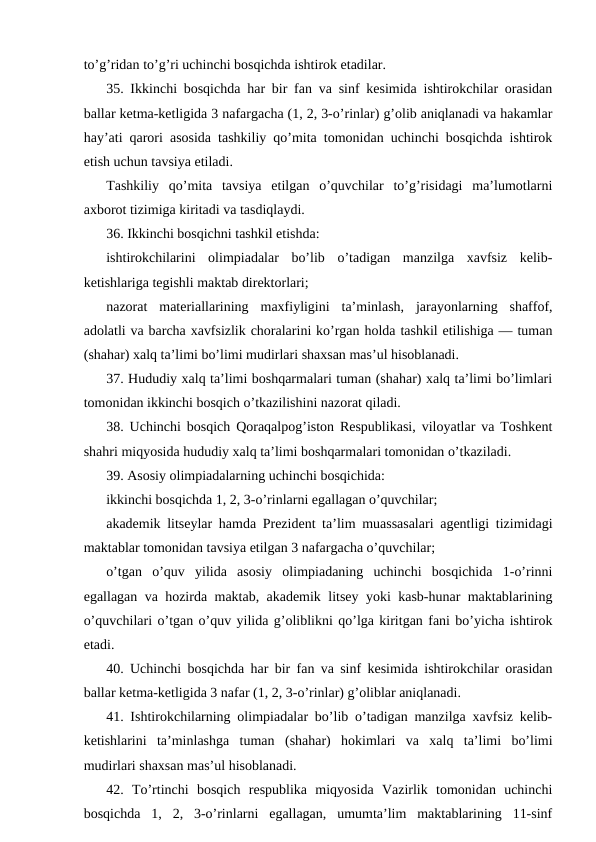 to’g’ridan to’g’ri uchinchi bosqichda ishtirok etadilar.
35. Ikkinchi bosqichda har bir fan va sinf kesimida ishtirokchilar orasidan
ballar ketma-ketligida 3 nafargacha (1, 2, 3-o’rinlar) g’olib aniqlanadi va hakamlar
hay’ati qarori asosida tashkiliy qo’mita tomonidan uchinchi bosqichda ishtirok
etish uchun tavsiya etiladi.
Tashkiliy  qo’mita  tavsiya  etilgan  o’quvchilar  to’g’risidagi  ma’lumotlarni
axborot tizimiga kiritadi va tasdiqlaydi.
36. Ikkinchi bosqichni tashkil etishda:
ishtirokchilarini  olimpiadalar  bo’lib  o’tadigan  manzilga  xavfsiz  kelib-
ketishlariga tegishli maktab direktorlari;
nazorat  materiallarining  maxfiyligini  ta’minlash,  jarayonlarning  shaffof,
adolatli va barcha xavfsizlik choralarini ko’rgan holda tashkil etilishiga — tuman
(shahar) xalq ta’limi bo’limi mudirlari shaxsan mas’ul hisoblanadi.
37. Hududiy xalq ta’limi boshqarmalari tuman (shahar) xalq ta’limi bo’limlari
tomonidan ikkinchi bosqich o’tkazilishini nazorat qiladi.
38. Uchinchi bosqich Qoraqalpog’iston Respublikasi, viloyatlar va Toshkent
shahri miqyosida hududiy xalq ta’limi boshqarmalari tomonidan o’tkaziladi.
39. Asosiy olimpiadalarning uchinchi bosqichida:
ikkinchi bosqichda 1, 2, 3-o’rinlarni egallagan o’quvchilar;
akademik litseylar hamda Prezident ta’lim muassasalari agentligi tizimidagi
maktablar tomonidan tavsiya etilgan 3 nafargacha o’quvchilar;
o’tgan  o’quv  yilida  asosiy  olimpiadaning  uchinchi  bosqichida  1-o’rinni
egallagan va hozirda maktab, akademik litsey yoki kasb-hunar maktablarining
o’quvchilari o’tgan o’quv yilida g’oliblikni qo’lga kiritgan fani bo’yicha ishtirok
etadi.
40. Uchinchi bosqichda har bir fan va sinf kesimida ishtirokchilar orasidan
ballar ketma-ketligida 3 nafar (1, 2, 3-o’rinlar) g’oliblar aniqlanadi.
41. Ishtirokchilarning olimpiadalar bo’lib o’tadigan manzilga xavfsiz kelib-
ketishlarini  ta’minlashga  tuman  (shahar)  hokimlari  va  xalq  ta’limi  bo’limi
mudirlari shaxsan mas’ul hisoblanadi.
42.  To’rtinchi  bosqich  respublika  miqyosida  Vazirlik  tomonidan  uchinchi
bosqichda  1,  2,  3-o’rinlarni  egallagan,  umumta’lim  maktablarining  11-sinf
