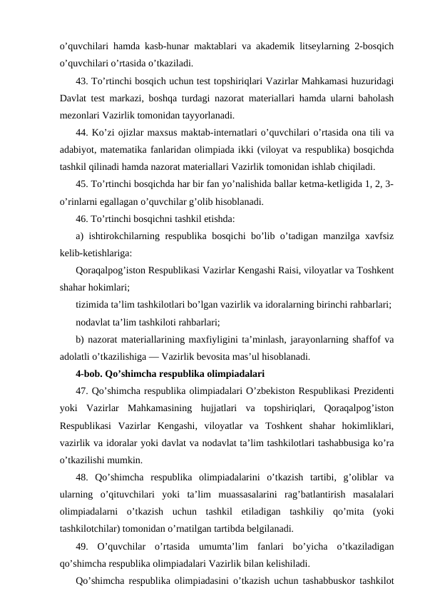 o’quvchilari hamda kasb-hunar maktablari va akademik litseylarning 2-bosqich
o’quvchilari o’rtasida o’tkaziladi.
43. To’rtinchi bosqich uchun test topshiriqlari Vazirlar Mahkamasi huzuridagi
Davlat test markazi, boshqa turdagi nazorat materiallari hamda ularni baholash
mezonlari Vazirlik tomonidan tayyorlanadi.
44. Ko’zi ojizlar maxsus maktab-internatlari o’quvchilari o’rtasida ona tili va
adabiyot, matematika fanlaridan olimpiada ikki (viloyat va respublika) bosqichda
tashkil qilinadi hamda nazorat materiallari Vazirlik tomonidan ishlab chiqiladi.
45. To’rtinchi bosqichda har bir fan yo’nalishida ballar ketma-ketligida 1, 2, 3-
o’rinlarni egallagan o’quvchilar g’olib hisoblanadi.
46. To’rtinchi bosqichni tashkil etishda:
a) ishtirokchilarning respublika bosqichi bo’lib o’tadigan manzilga xavfsiz
kelib-ketishlariga:
Qoraqalpog’iston Respublikasi Vazirlar Kengashi Raisi, viloyatlar va Toshkent
shahar hokimlari;
tizimida ta’lim tashkilotlari bo’lgan vazirlik va idoralarning birinchi rahbarlari;
nodavlat ta’lim tashkiloti rahbarlari;
b) nazorat materiallarining maxfiyligini ta’minlash, jarayonlarning shaffof va
adolatli o’tkazilishiga — Vazirlik bevosita mas’ul hisoblanadi.
4-bob. Qo’shimcha respublika olimpiadalari
47. Qo’shimcha respublika olimpiadalari O’zbekiston Respublikasi Prezidenti
yoki  Vazirlar  Mahkamasining  hujjatlari  va  topshiriqlari,  Qoraqalpog’iston
Respublikasi  Vazirlar  Kengashi,  viloyatlar  va  Toshkent  shahar  hokimliklari,
vazirlik va idoralar yoki davlat va nodavlat ta’lim tashkilotlari tashabbusiga ko’ra
o’tkazilishi mumkin.
48.  Qo’shimcha  respublika  olimpiadalarini  o’tkazish  tartibi,  g’oliblar  va
ularning  o’qituvchilari  yoki  ta’lim  muassasalarini  rag’batlantirish  masalalari
olimpiadalarni  o’tkazish  uchun  tashkil  etiladigan  tashkiliy  qo’mita  (yoki
tashkilotchilar) tomonidan o’rnatilgan tartibda belgilanadi.
49.  O’quvchilar  o’rtasida  umumta’lim  fanlari  bo’yicha  o’tkaziladigan
qo’shimcha respublika olimpiadalari Vazirlik bilan kelishiladi.
Qo’shimcha respublika olimpiadasini o’tkazish uchun tashabbuskor tashkilot
