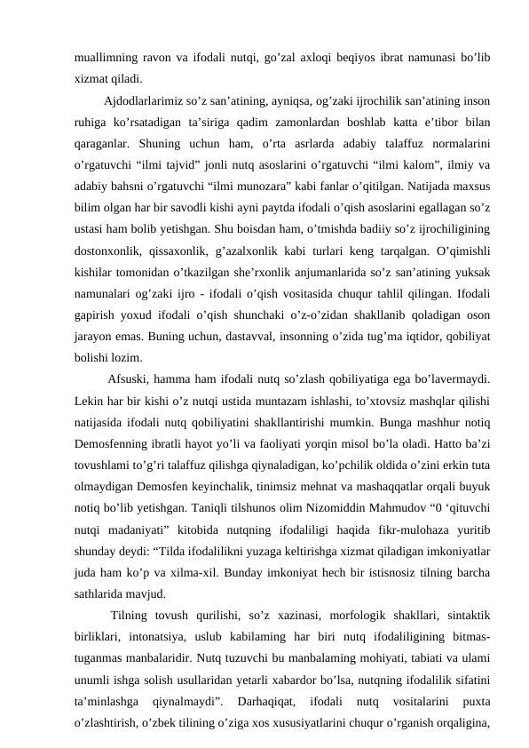 muallimning ravon va ifodali nutqi, go’zal axloqi beqiyos ibrat namunasi bo’lib
xizmat qiladi. 
   Ajdodlarlarimiz so’z san’atining, ayniqsa, og’zaki ijrochilik san’atining inson
ruhiga  ko’rsatadigan  ta’siriga  qadim  zamonlardan  boshlab  katta  e’tibor  bilan
qaraganlar.  Shuning  uchun  ham,  o’rta  asrlarda  adabiy  talaffuz  normalarini
o’rgatuvchi “ilmi tajvid” jonli nutq asoslarini o’rgatuvchi “ilmi kalom”, ilmiy va
adabiy bahsni o’rgatuvchi “ilmi munozara” kabi fanlar o’qitilgan. Natijada maxsus
bilim olgan har bir savodli kishi ayni paytda ifodali o’qish asoslarini egallagan so’z
ustasi ham bolib yetishgan. Shu boisdan ham, o’tmishda badiiy so’z ijrochiligining
dostonxonlik, qissaxonlik,  g’azalxonlik kabi  turlari keng tarqalgan. O’qimishli
kishilar tomonidan o’tkazilgan she’rxonlik anjumanlarida so’z san’atining yuksak
namunalari og’zaki ijro - ifodali o’qish vositasida chuqur tahlil qilingan. Ifodali
gapirish yoxud ifodali o’qish shunchaki o’z-o’zidan shakllanib qoladigan oson
jarayon emas. Buning uchun, dastavval, insonning o’zida tug’ma iqtidor, qobiliyat
bolishi lozim. 
   Afsuski, hamma ham ifodali nutq so’zlash qobiliyatiga ega bo’lavermaydi.
Lekin har bir kishi o’z nutqi ustida muntazam ishlashi, to’xtovsiz mashqlar qilishi
natijasida ifodali nutq qobiliyatini shakllantirishi mumkin. Bunga mashhur notiq
Demosfenning ibratli hayot yo’li va faoliyati yorqin misol bo’la oladi. Hatto ba’zi
tovushlami to’g’ri talaffuz qilishga qiynaladigan, ko’pchilik oldida o’zini erkin tuta
olmaydigan Demosfen keyinchalik, tinimsiz mehnat va mashaqqatlar orqali buyuk
notiq bo’lib yetishgan. Taniqli tilshunos olim Nizomiddin Mahmudov “0 ‘qituvchi
nutqi  madaniyati”  kitobida  nutqning  ifodaliligi  haqida  fikr-mulohaza  yuritib
shunday deydi: “Tilda ifodalilikni yuzaga keltirishga xizmat qiladigan imkoniyatlar
juda ham ko’p va xilma-xil. Bunday imkoniyat hech bir istisnosiz tilning barcha
sathlarida mavjud. 
  Tilning  tovush  qurilishi,  so’z  xazinasi,  morfologik  shakllari,  sintaktik
birliklari,  intonatsiya,  uslub  kabilaming  har  biri  nutq  ifodaliligining  bitmas-
tuganmas manbalaridir. Nutq tuzuvchi bu manbalaming mohiyati, tabiati va ulami
unumli ishga solish usullaridan yetarli xabardor bo’lsa, nutqning ifodalilik sifatini
ta’minlashga  qiynalmaydi”.  Darhaqiqat,  ifodali  nutq  vositalarini  puxta
o’zlashtirish, o’zbek tilining o’ziga xos xususiyatlarini chuqur o’rganish orqaligina,
