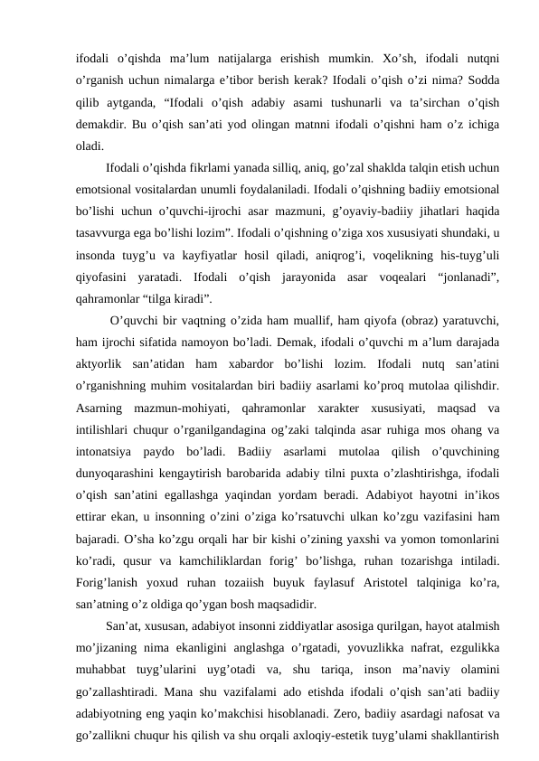 ifodali  o’qishda  ma’lum  natijalarga  erishish  mumkin.  Xo’sh,  ifodali  nutqni
o’rganish uchun nimalarga e’tibor berish kerak? Ifodali o’qish o’zi nima? Sodda
qilib  aytganda,  “Ifodali  o’qish  adabiy  asami  tushunarli  va  ta’sirchan  o’qish
demakdir. Bu o’qish san’ati yod olingan matnni ifodali o’qishni ham o’z ichiga
oladi. 
   Ifodali o’qishda fikrlami yanada silliq, aniq, go’zal shaklda talqin etish uchun
emotsional vositalardan unumli foydalaniladi. Ifodali o’qishning badiiy emotsional
bo’lishi  uchun o’quvchi-ijrochi  asar mazmuni, g’oyaviy-badiiy jihatlari haqida
tasavvurga ega bo’lishi lozim”. Ifodali o’qishning o’ziga xos xususiyati shundaki, u
insonda  tuyg’u  va  kayfiyatlar  hosil  qiladi,  aniqrog’i,  voqelikning  his-tuyg’uli
qiyofasini  yaratadi.  Ifodali  o’qish  jarayonida  asar  voqealari  “jonlanadi”,
qahramonlar “tilga kiradi”. 
   O’quvchi bir vaqtning o’zida ham muallif, ham qiyofa (obraz) yaratuvchi,
ham ijrochi sifatida namoyon bo’ladi. Demak, ifodali o’quvchi m a’lum darajada
aktyorlik  san’atidan  ham  xabardor  bo’lishi  lozim.  Ifodali  nutq  san’atini
o’rganishning muhim vositalardan biri badiiy asarlami ko’proq mutolaa qilishdir.
Asarning  mazmun-mohiyati,  qahramonlar  xarakter  xususiyati,  maqsad  va
intilishlari chuqur o’rganilgandagina og’zaki talqinda asar ruhiga mos ohang va
intonatsiya  paydo  bo’ladi.  Badiiy  asarlami  mutolaa  qilish  o’quvchining
dunyoqarashini kengaytirish barobarida adabiy tilni puxta o’zlashtirishga, ifodali
o’qish san’atini  egallashga yaqindan yordam beradi. Adabiyot hayotni  in’ikos
ettirar ekan, u insonning o’zini o’ziga ko’rsatuvchi ulkan ko’zgu vazifasini ham
bajaradi. O’sha ko’zgu orqali har bir kishi o’zining yaxshi va yomon tomonlarini
ko’radi,  qusur  va  kamchiliklardan  forig’  bo’lishga,  ruhan  tozarishga  intiladi.
Forig’lanish  yoxud  ruhan  tozaiish  buyuk  faylasuf  Aristotel  talqiniga  ko’ra,
san’atning o’z oldiga qo’ygan bosh maqsadidir. 
   San’at, xususan, adabiyot insonni ziddiyatlar asosiga qurilgan, hayot atalmish
mo’jizaning  nima  ekanligini  anglashga  o’rgatadi,  yovuzlikka nafrat,  ezgulikka
muhabbat  tuyg’ularini  uyg’otadi  va,  shu  tariqa,  inson  ma’naviy  olamini
go’zallashtiradi. Mana shu vazifalami ado etishda ifodali o’qish san’ati badiiy
adabiyotning eng yaqin ko’makchisi hisoblanadi. Zero, badiiy asardagi nafosat va
go’zallikni chuqur his qilish va shu orqali axloqiy-estetik tuyg’ulami shakllantirish

