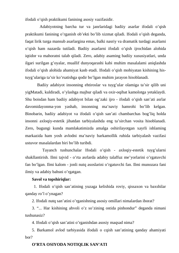 ifodali o’qish praktikumi fanining asosiy vazifasidir. 
   Adabiyotning  barcha  tur  va  janrlaridagi  badiiy  asarlar  ifodali  o’qish
praktikumi fanining o’rganish ob’ekti bo’lib xizmat qiladi. Ifodali o’qish deganda,
faqat lirik turga mansub asarlargina emas, balki nasriy va dramatik turdagi asarlami
o’qish ham nazarda tutiladi. Badiiy asarlarni  ifodali o’qish ijrochidan alohida
iqtidor va mahoratni talab qiladi. Zero, adabiy asaming badiiy xususiyatlari, unda
ilgari surilgan g’oyalar, muallif dunyoqarashi kabi muhim masalalami aniqlashda
ifodali o’qish alohida ahamiyat kasb etadi. Ifodali o’qish mohiyatan kishining his-
tuyg’ulariga ta’sir ko’rsatishga qodir bo’lgan muhim jarayon hisoblanadi. 
   Badiiy adabiyot insonning ehtiroslar va tuyg’ular olamiga ta’sir qilib uni
yigMatadi, kuldiradi, o’ylashga majbur qiladi va oxir-oqibat kamolotga yetaklaydi.
Shu boisdan ham badiiy adabiyot bilan og’zaki ijro - ifodali o’qish san’ati asrlar
davomidayonma-yon  yashab,  insonning  ma’naviy  hamrohi  bo’lib  kelgan.
Binobarin, badiiy adabiyot va ifodali o’qish san’ati chambarchas bog’liq holda
insonni axloqiy-estetik jihatdan tarbiyalashda eng ta’sirchan vosita hisoblanadi.
Zero,  bugungi  kunda  mamlakatimizda  amalga  oshirilayotgan  xayrli  ishlaming
markazida ham yosh avlodni ma’naviy barkamollik ruhida tarbiyalash vazifasi
ustuvor masalalardan biri bo’lib turibdi. 
 
  Tayanch  tushunchalar  Ifodali  o’qish  -  axloqiy-estetik  tuyg’ularni
shakllantirish. Ilmi tajvid - o’rta asrlarda adabiy talaffuz me’yorlarini o’rgatuvchi
fan bo’lgan. Ilmi kalom - jonli nutq asoslarini o’rgatuvchi fan. Ilmi munozara fani
ilmiy va adabiy bahsni o’rgatgan. 
Savol va topshiriqlar:
 1. Ifodali o’qish san’atining yuzaga kelishida roviy, qissaxon va baxshilar
qanday ro’l o’ynagan? 
2. Ifodali nutq san’atini o’rganishning asosiy omillari nimalardan iborat? 
3. “... Har kishining ahvoli o’z so’zining ostida pinhondur” deganda nimani
tushunasiz? 
4. Ifodali o’qish san’atini o’rganishdan asosiy maqsad nima? 
5. Barkamol avlod tarbiyasida ifodali o cqish san’atining qanday ahamiyati
bor? 
O’RTA OSIYODA NOTIQLIK SAN’ATI
