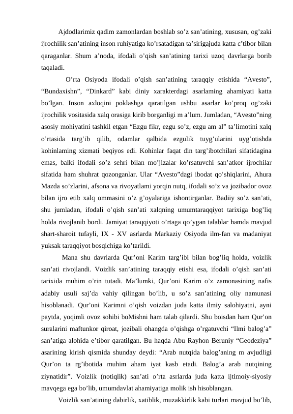    Ajdodlarimiz qadim zamonlardan boshlab so’z san’atining, xususan, og’zaki
ijrochilik san’atining inson ruhiyatiga ko’rsatadigan ta’sirigajuda katta c’tibor bilan
qaraganlar. Shum a’noda, ifodali o’qish san’atining tarixi uzoq davrlarga borib
taqaladi. 
   O’rta  Osiyoda  ifodali  o’qish  san’atining  taraqqiy  etishida  “Avesto”,
“Bundaxishn”,  “Dinkard”  kabi  diniy  xarakterdagi  asarlaming  ahamiyati  katta
bo’lgan.  Inson  axloqini  poklashga  qaratilgan  ushbu  asarlar  ko’proq  og’zaki
ijrochilik vositasida xalq orasiga kirib borganligi m a’lum. Jumladan, “Avesto”ning
asosiy mohiyatini tashkil etgan “Ezgu fikr, ezgu so’z, ezgu am al” ta’limotini xalq
o’rtasida  targ’ib  qilib,  odamlar  qalbida  ezgulik  tuyg’ularini  uyg’otishda
kohinlaming xizmati beqiyos edi. Kohinlar faqat din targ’ibotchilari sifatidagina
emas, balki ifodali so’z sehri bilan mo’jizalar ko’rsatuvchi san’atkor ijrochilar
sifatida ham shuhrat qozonganlar. Ular “Avesto”dagi ibodat qo’shiqlarini, Ahura
Mazda so’zlarini, afsona va rivoyatlami yorqin nutq, ifodali so’z va jozibador ovoz
bilan ijro etib xalq ommasini o’z g’oyalariga ishontirganlar. Badiiy so’z san’ati,
shu jumladan, ifodali o’qish san’ati xalqning umumtaraqqiyot tarixiga bog’liq
holda rivojlanib bordi. Jamiyat taraqqiyoti o’rtaga qo’ygan talablar hamda mavjud
shart-sharoit tufayli, IX - XV asrlarda Markaziy Osiyoda ilm-fan va madaniyat
yuksak taraqqiyot bosqichiga ko’tarildi. 
   Mana shu davrlarda Qur’oni Karim targ’ibi bilan bog’liq holda, voizlik
san’ati rivojlandi. Voizlik san’atining taraqqiy etishi esa, ifodali o’qish san’ati
tarixida muhim o’rin tutadi. Ma’lumki, Qur’oni Karim o’z zamonasining nafis
adabiy  usuli  saj’da  vahiy  qilingan  bo’lib,  u  so’z  san’atining  oliy  namunasi
hisoblanadi. Qur’oni Karimni o’qish voizdan juda katta ilmiy salohiyatni, ayni
paytda, yoqimli ovoz sohibi boMishni ham talab qilardi. Shu boisdan ham Qur’on
suralarini maftunkor qiroat, jozibali ohangda o’qishga o’rgatuvchi “Ilmi balog’a”
san’atiga alohida e’tibor qaratilgan. Bu haqda Abu Rayhon Beruniy “Geodeziya”
asarining kirish qismida shunday deydi: “Arab nutqida balog’aning m avjudligi
Qur’on  ta  rg’ibotida  muhim  aham  iyat  kasb  etadi.  Balog’a  arab  nutqining
ziynatidir”.  Voizlik  (notiqlik)  san’ati  o’rta asrlarda  juda  katta ijtimoiy-siyosiy
mavqega ega bo’lib, umumdavlat ahamiyatiga molik ish hisoblangan.
   Voizlik san’atining dabirlik, xatiblik, muzakkirlik kabi turlari mavjud bo’lib,
