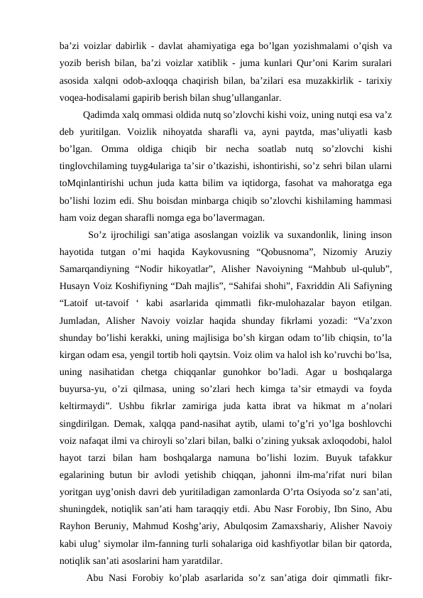 ba’zi voizlar dabirlik - davlat ahamiyatiga ega bo’lgan yozishmalami o’qish va
yozib berish bilan, ba’zi voizlar xatiblik - juma kunlari Qur’oni Karim suralari
asosida xalqni odob-axloqqa chaqirish bilan, ba’zilari esa muzakkirlik - tarixiy
voqea-hodisalami gapirib berish bilan shug’ullanganlar.
   Qadimda xalq ommasi oldida nutq so’zlovchi kishi voiz, uning nutqi esa va’z
deb  yuritilgan.  Voizlik  nihoyatda  sharafli  va,  ayni  paytda,  mas’uliyatli  kasb
bo’lgan.  Omma  oldiga  chiqib  bir  necha  soatlab  nutq  so’zlovchi  kishi
tinglovchilaming tuyg4ulariga ta’sir o’tkazishi, ishontirishi, so’z sehri bilan ularni
toMqinlantirishi uchun juda katta bilim va iqtidorga, fasohat va mahoratga ega
bo’lishi lozim edi. Shu boisdan minbarga chiqib so’zlovchi kishilaming hammasi
ham voiz degan sharafli nomga ega bo’lavermagan.
   So’z ijrochiligi san’atiga asoslangan voizlik va suxandonlik, lining inson
hayotida  tutgan  o’mi  haqida  Kaykovusning  “Qobusnoma”,  Nizomiy  Aruziy
Samarqandiyning  “Nodir  hikoyatlar”,  Alisher  Navoiyning  “Mahbub  ul-qulub”,
Husayn Voiz Koshifiyning “Dah majlis”, “Sahifai shohi”, Faxriddin Ali Safiyning
“Latoif  ut-tavoif  ‘  kabi  asarlarida  qimmatli  fikr-mulohazalar  bayon  etilgan.
Jumladan,  Alisher  Navoiy  voizlar  haqida  shunday  fikrlami  yozadi:  “Va’zxon
shunday bo’lishi kerakki, uning majlisiga bo’sh kirgan odam to’lib chiqsin, to’la
kirgan odam esa, yengil tortib holi qaytsin. Voiz olim va halol ish ko’ruvchi bo’lsa,
uning  nasihatidan  chetga  chiqqanlar  gunohkor  bo’ladi.  Agar  u  boshqalarga
buyursa-yu,  o’zi  qilmasa,  uning  so’zlari  hech  kimga  ta’sir  etmaydi  va  foyda
keltirmaydi”.  Ushbu  fikrlar  zamiriga  juda  katta  ibrat  va  hikmat  m  a’nolari
singdirilgan. Demak, xalqqa pand-nasihat aytib, ulami to’g’ri yo’lga boshlovchi
voiz nafaqat ilmi va chiroyli so’zlari bilan, balki o’zining yuksak axloqodobi, halol
hayot  tarzi  bilan  ham  boshqalarga  namuna  bo’lishi  lozim.  Buyuk  tafakkur
egalarining butun  bir  avlodi  yetishib  chiqqan,  jahonni  ilm-ma’rifat  nuri  bilan
yoritgan uyg’onish davri deb yuritiladigan zamonlarda O’rta Osiyoda so’z san’ati,
shuningdek, notiqlik san’ati ham taraqqiy etdi. Abu Nasr Forobiy, Ibn Sino, Abu
Rayhon Beruniy, Mahmud Koshg’ariy, Abulqosim Zamaxshariy, Alisher Navoiy
kabi ulug’ siymolar ilm-fanning turli sohalariga oid kashfiyotlar bilan bir qatorda,
notiqlik san’ati asoslarini ham yaratdilar. 
  Abu Nasi  Forobiy ko’plab asarlarida so’z san’atiga doir qimmatli fikr-
