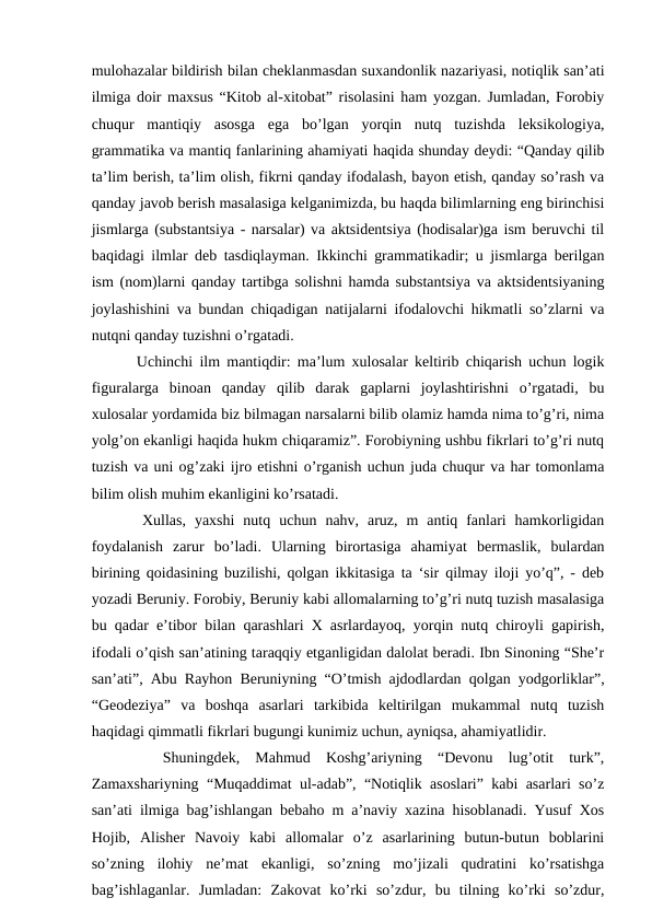 mulohazalar bildirish bilan cheklanmasdan suxandonlik nazariyasi, notiqlik san’ati
ilmiga doir maxsus “Kitob al-xitobat” risolasini ham yozgan. Jumladan, Forobiy
chuqur  mantiqiy  asosga  ega  bo’lgan  yorqin  nutq  tuzishda  leksikologiya,
grammatika va mantiq fanlarining ahamiyati haqida shunday deydi: “Qanday qilib
ta’lim berish, ta’lim olish, fikrni qanday ifodalash, bayon etish, qanday so’rash va
qanday javob berish masalasiga kelganimizda, bu haqda bilimlarning eng birinchisi
jismlarga (substantsiya - narsalar) va aktsidentsiya (hodisalar)ga ism beruvchi til
baqidagi ilmlar deb tasdiqlayman. Ikkinchi grammatikadir; u jismlarga berilgan
ism (nom)larni qanday tartibga solishni hamda substantsiya va aktsidentsiyaning
joylashishini va bundan chiqadigan natijalarni ifodalovchi hikmatli so’zlarni va
nutqni qanday tuzishni o’rgatadi. 
   Uchinchi ilm mantiqdir: ma’lum xulosalar keltirib chiqarish uchun logik
figuralarga  binoan  qanday  qilib  darak  gaplarni  joylashtirishni  o’rgatadi,  bu
xulosalar yordamida biz bilmagan narsalarni bilib olamiz hamda nima to’g’ri, nima
yolg’on ekanligi haqida hukm chiqaramiz”. Forobiyning ushbu fikrlari to’g’ri nutq
tuzish va uni og’zaki ijro etishni o’rganish uchun juda chuqur va har tomonlama
bilim olish muhim ekanligini ko’rsatadi.
   Xullas,  yaxshi  nutq  uchun  nahv,  aruz,  m  antiq  fanlari  hamkorligidan
foydalanish  zarur  bo’ladi.  Ularning  birortasiga  ahamiyat  bermaslik,  bulardan
birining qoidasining buzilishi, qolgan ikkitasiga ta ‘sir qilmay iloji yo’q”, - deb
yozadi Beruniy. Forobiy, Beruniy kabi allomalarning to’g’ri nutq tuzish masalasiga
bu qadar e’tibor bilan qarashlari X asrlardayoq, yorqin nutq chiroyli gapirish,
ifodali o’qish san’atining taraqqiy etganligidan dalolat beradi. Ibn Sinoning “She’r
san’ati”, Abu Rayhon Beruniyning “O’tmish ajdodlardan qolgan yodgorliklar”,
“Geodeziya”  va  boshqa  asarlari  tarkibida  keltirilgan  mukammal  nutq  tuzish
haqidagi qimmatli fikrlari bugungi kunimiz uchun, ayniqsa, ahamiyatlidir. 
 
  Shuningdek,  Mahmud  Koshg’ariyning  “Devonu  lug’otit  turk”,
Zamaxshariyning “Muqaddimat ul-adab”, “Notiqlik asoslari” kabi asarlari so’z
san’ati ilmiga bag’ishlangan bebaho m a’naviy xazina hisoblanadi. Yusuf Xos
Hojib,  Alisher  Navoiy  kabi  allomalar  o’z  asarlarining  butun-butun  boblarini
so’zning  ilohiy  ne’mat  ekanligi,  so’zning  mo’jizali  qudratini  ko’rsatishga
bag’ishlaganlar.  Jumladan:  Zakovat  ko’rki  so’zdur,  bu  tilning  ko’rki  so’zdur,
