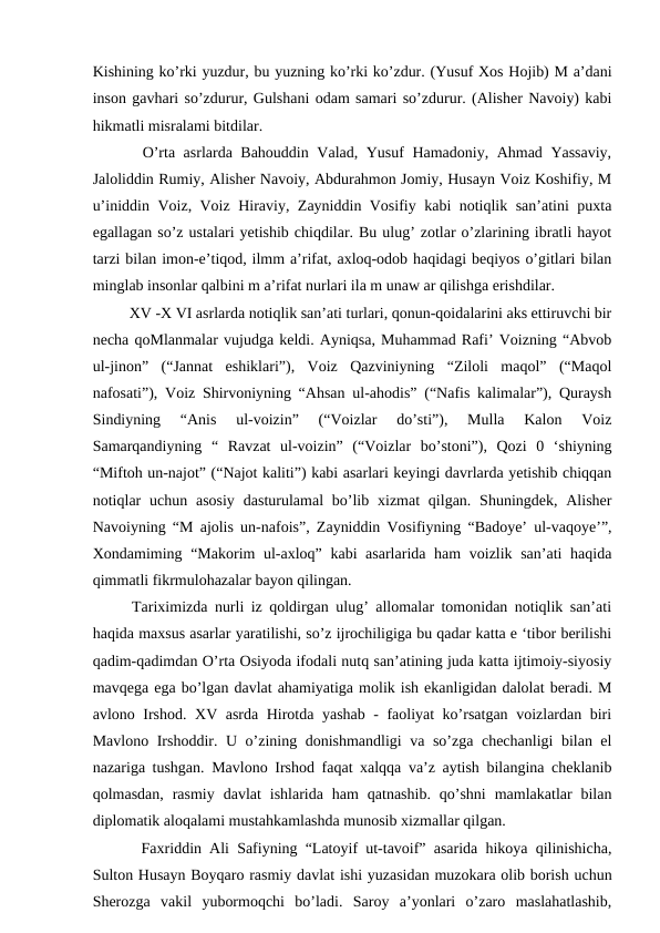 Kishining ko’rki yuzdur, bu yuzning ko’rki ko’zdur. (Yusuf Xos Hojib) M a’dani
inson gavhari so’zdurur, Gulshani odam samari so’zdurur. (Alisher Navoiy) kabi
hikmatli misralami bitdilar. 
   O’rta asrlarda Bahouddin Valad, Yusuf Hamadoniy, Ahmad Yassaviy,
Jaloliddin Rumiy, Alisher Navoiy, Abdurahmon Jomiy, Husayn Voiz Koshifiy, M
u’iniddin Voiz, Voiz Hiraviy, Zayniddin Vosifiy kabi notiqlik san’atini puxta
egallagan so’z ustalari yetishib chiqdilar. Bu ulug’ zotlar o’zlarining ibratli hayot
tarzi bilan imon-e’tiqod, ilmm a’rifat, axloq-odob haqidagi beqiyos o’gitlari bilan
minglab insonlar qalbini m a’rifat nurlari ila m unaw ar qilishga erishdilar.
   XV -X VI asrlarda notiqlik san’ati turlari, qonun-qoidalarini aks ettiruvchi bir
necha qoMlanmalar vujudga keldi. Ayniqsa, Muhammad Rafi’ Voizning “Abvob
ul-jinon”  (“Jannat  eshiklari”),  Voiz  Qazviniyning  “Ziloli  maqol”  (“Maqol
nafosati”), Voiz Shirvoniyning “Ahsan ul-ahodis” (“Nafis kalimalar”), Quraysh
Sindiyning  “Anis  ul-voizin”  (“Voizlar  do’sti”),  Mulla  Kalon  Voiz
Samarqandiyning  “  Ravzat  ul-voizin”  (“Voizlar  bo’stoni”),  Qozi  0  ‘shiyning
“Miftoh un-najot” (“Najot kaliti”) kabi asarlari keyingi davrlarda yetishib chiqqan
notiqlar  uchun  asosiy  dasturulamal  bo’lib  xizmat  qilgan.  Shuningdek,  Alisher
Navoiyning “M ajolis un-nafois”, Zayniddin Vosifiyning “Badoye’ ul-vaqoye’”,
Xondamiming “Makorim ul-axloq” kabi asarlarida ham  voizlik san’ati  haqida
qimmatli fikrmulohazalar bayon qilingan. 
  Tariximizda nurli iz qoldirgan ulug’ allomalar tomonidan notiqlik san’ati
haqida maxsus asarlar yaratilishi, so’z ijrochiligiga bu qadar katta e ‘tibor berilishi
qadim-qadimdan O’rta Osiyoda ifodali nutq san’atining juda katta ijtimoiy-siyosiy
mavqega ega bo’lgan davlat ahamiyatiga molik ish ekanligidan dalolat beradi. M
avlono Irshod. XV asrda Hirotda yashab - faoliyat ko’rsatgan voizlardan biri
Mavlono Irshoddir. U o’zining donishmandligi va so’zga chechanligi bilan el
nazariga tushgan. Mavlono Irshod faqat xalqqa va’z aytish bilangina cheklanib
qolmasdan,  rasmiy  davlat  ishlarida  ham  qatnashib.  qo’shni  mamlakatlar  bilan
diplomatik aloqalami mustahkamlashda munosib xizmallar qilgan. 
   Faxriddin Ali Safiyning “Latoyif ut-tavoif” asarida hikoya qilinishicha,
Sulton Husayn Boyqaro rasmiy davlat ishi yuzasidan muzokara olib borish uchun
Sherozga  vakil  yubormoqchi  bo’ladi.  Saroy  a’yonlari  o’zaro  maslahatlashib,
