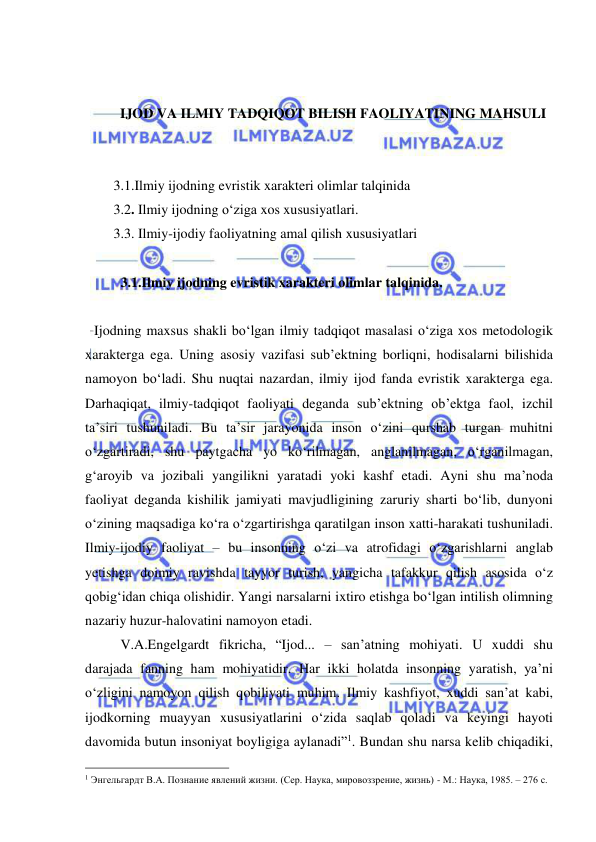  
 
 
 
IJOD VA ILMIY TADQIQOT BILISH FAOLIYATINING MAHSULI 
 
 
3.1.Ilmiy ijodning evristik xarakteri olimlar talqinida 
3.2. Ilmiy ijodning o‘ziga xos xususiyatlari. 
3.3. Ilmiy-ijodiy faoliyatning amal qilish xususiyatlari 
 
 
3.1.Ilmiy ijodning evristik xarakteri olimlar talqinida.  
 
Ijodning maxsus shakli bo‘lgan ilmiy tadqiqot masalasi o‘ziga xos metodologik 
xarakterga ega. Uning asosiy vazifasi sub’ektning borliqni, hodisalarni bilishida 
namoyon bo‘ladi. Shu nuqtai nazardan, ilmiy ijod fanda evristik xarakterga ega. 
Darhaqiqat, ilmiy-tadqiqot faoliyati deganda sub’ektning ob’ektga faol, izchil 
ta’siri tushuniladi. Bu ta’sir jarayonida inson o‘zini qurshab turgan muhitni 
o‘zgartiradi, shu paytgacha yo ko‘rilmagan, anglanilmagan, o‘rganilmagan, 
g‘aroyib va jozibali yangilikni yaratadi yoki kashf etadi. Ayni shu ma’noda 
faoliyat deganda kishilik jamiyati mavjudligining zaruriy sharti bo‘lib, dunyoni 
o‘zining maqsadiga ko‘ra o‘zgartirishga qaratilgan inson xatti-harakati tushuniladi. 
Ilmiy-ijodiy faoliyat – bu insonning o‘zi va atrofidagi o‘zgarishlarni anglab 
yetishga doimiy ravishda tayyor turish, yangicha tafakkur qilish asosida o‘z 
qobig‘idan chiqa olishidir. Yangi narsalarni ixtiro etishga bo‘lgan intilish olimning 
nazariy huzur-halovatini namoyon etadi. 
 
V.A.Engelgardt fikricha, “Ijod... – san’atning mohiyati. U xuddi shu 
darajada fanning ham mohiyatidir. Har ikki holatda insonning yaratish, ya’ni 
o‘zligini namoyon qilish qobiliyati muhim. Ilmiy kashfiyot, xuddi san’at kabi, 
ijodkorning muayyan xususiyatlarini o‘zida saqlab qoladi va keyingi hayoti 
davomida butun insoniyat boyligiga aylanadi”1. Bundan shu narsa kelib chiqadiki, 
                                                 
1 Энгельгардт В.А. Познание явлений жизни. (Сер. Наука, мировоззрение, жизнь) - М.: Наука, 1985. – 276 с. 
