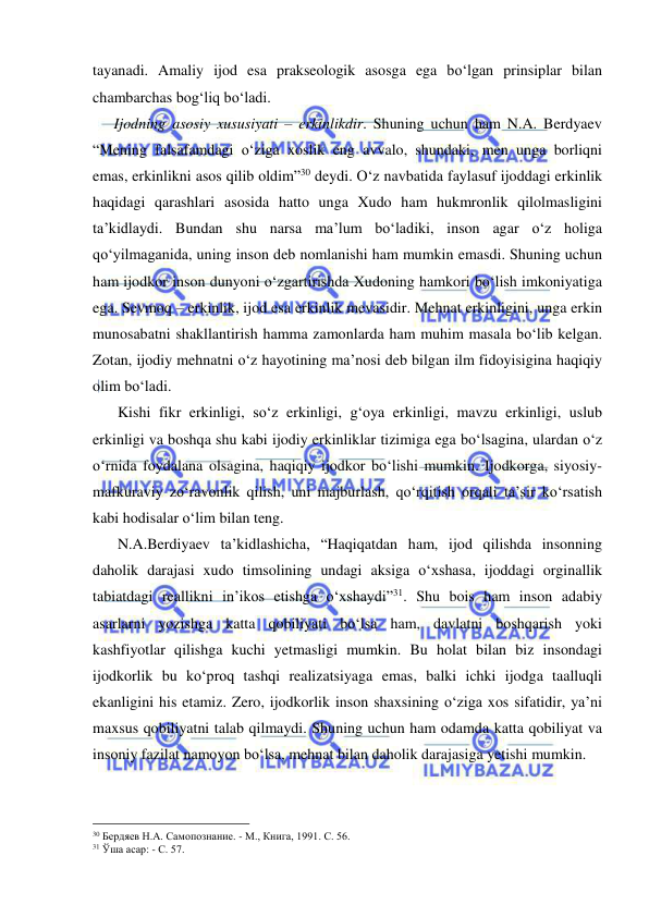  
 
tayanadi. Amaliy ijod esa prakseologik asosga ega bo‘lgan prinsiplar bilan 
chambarchas bog‘liq bo‘ladi.  
   Ijodning asosiy xususiyati – erkinlikdir. Shuning uchun ham N.A. Berdyaev 
“Mening falsafamdagi o‘ziga xoslik eng avvalo, shundaki, men unga borliqni 
emas, erkinlikni asos qilib oldim”30 deydi. O‘z navbatida faylasuf ijoddagi erkinlik 
haqidagi qarashlari asosida hatto unga Xudo ham hukmronlik qilolmasligini 
ta’kidlaydi. Bundan shu narsa ma’lum bo‘ladiki, inson agar o‘z holiga 
qo‘yilmaganida, uning inson deb nomlanishi ham mumkin emasdi. Shuning uchun 
ham ijodkor inson dunyoni o‘zgartirishda Xudoning hamkori bo‘lish imkoniyatiga 
ega. Sevmoq – erkinlik, ijod esa erkinlik mevasidir. Mehnat erkinligini, unga erkin 
munosabatni shakllantirish hamma zamonlarda ham muhim masala bo‘lib kelgan. 
Zotan, ijodiy mehnatni o‘z hayotining ma’nosi deb bilgan ilm fidoyisigina haqiqiy 
olim bo‘ladi.  
    Kishi fikr erkinligi, so‘z erkinligi, g‘oya erkinligi, mavzu erkinligi, uslub 
erkinligi va boshqa shu kabi ijodiy erkinliklar tizimiga ega bo‘lsagina, ulardan o‘z 
o‘rnida foydalana olsagina, haqiqiy ijodkor bo‘lishi mumkin. Ijodkorga, siyosiy-
mafkuraviy zo‘ravonlik qilish, uni majburlash, qo‘rqitish orqali ta’sir ko‘rsatish 
kabi hodisalar o‘lim bilan teng.  
    N.A.Berdiyaev ta’kidlashicha, “Haqiqatdan ham, ijod qilishda insonning 
daholik darajasi xudo timsolining undagi aksiga o‘xshasa, ijoddagi orginallik 
tabiatdagi reallikni in’ikos etishga o‘xshaydi”31. Shu bois ham inson adabiy 
asarlarni yozishga katta qobiliyati bo‘lsa ham, davlatni boshqarish yoki 
kashfiyotlar qilishga kuchi yetmasligi mumkin. Bu holat bilan biz insondagi 
ijodkorlik bu ko‘proq tashqi realizatsiyaga emas, balki ichki ijodga taalluqli 
ekanligini his etamiz. Zero, ijodkorlik inson shaxsining o‘ziga xos sifatidir, ya’ni 
maxsus qobiliyatni talab qilmaydi. Shuning uchun ham odamda katta qobiliyat va 
insoniy fazilat namoyon bo‘lsa, mehnat bilan daholik darajasiga yetishi mumkin.  
                                                 
30 Бердяев Н.А. Самопознание. - М., Книга, 1991. С. 56. 
31 Ўша асар: - С. 57. 
