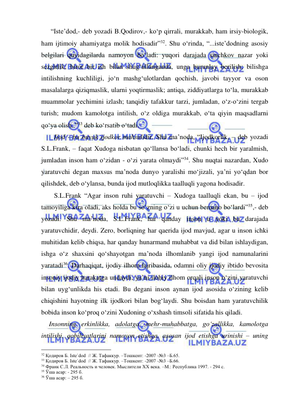  
 
   “Iste’dod,- deb yozadi B.Qodirov,- ko‘p qirrali, murakkab, ham irsiy-biologik, 
ham ijtimoiy ahamiyatga molik hodisadir”32. Shu o‘rinda, “...iste’dodning asosiy 
belgilari quyidagilarda namoyon bo‘ladi: yuqori darajada sinchkov nazar yoki 
sezgirlik; biror bir ish bilan shug‘ullanganda, unga burunlay berilish; bilishga 
intilishning kuchliligi, jo‘n mashg‘ulotlardan qochish, javobi tayyor va oson 
masalalarga qiziqmaslik, ularni yoqtirmaslik; antiqa, ziddiyatlarga to‘la, murakkab 
muammolar yechimini izlash; tanqidiy tafakkur tarzi, jumladan, o‘z-o‘zini tergab 
turish; mudom kamolotga intilish, o‘z oldiga murakkab, o‘ta qiyin maqsadlarni 
qo‘ya olish..”33 deb ko‘rsatib o‘tadi.  
     Ijod - bu buyuk ijodkor mahsulidir. Shu ma’noda, “Ijodkorlik, – deb yozadi 
S.L.Frank, – faqat Xudoga nisbatan qo‘llansa bo‘ladi, chunki hech bir yaralmish, 
jumladan inson ham o‘zidan - o‘zi yarata olmaydi”34. Shu nuqtai nazardan, Xudo 
yaratuvchi degan maxsus ma’noda dunyo yaralishi mo‘jizali, ya’ni yo‘qdan bor 
qilishdek, deb o‘ylansa, bunda ijod mutloqlikka taalluqli yagona hodisadir.  
     S.L.Frank “Agar inson ruhi yaratuvchi – Xudoga taalluqli ekan, bu – ijod 
tamoyiliga kira oladi, aks holda bu so‘zning o‘zi u uchun bemano bo‘lardi”35,- deb 
yozadi. Shu ma’noda, S.L.Frank, har qanday inson u yoki bu darajada 
yaratuvchidir, deydi. Zero, borliqning har qaerida ijod mavjud, agar u inson ichki 
muhitidan kelib chiqsa, har qanday hunarmand muhabbat va did bilan ishlaydigan, 
ishga o‘z shaxsini qo‘shayotgan ma’noda ilhomlanib yangi ijod namunalarini 
yaratadi36. Darhaqiqat, ijodiy ilhom tajribasida, odamni oliy ijodiy ibtido bevosita 
insoniy ijodiy harakatga undaydi, ya’ni ilohiy ilhom orqali inson o‘zini yaratuvchi 
bilan uyg‘unlikda his etadi. Bu degani inson aynan ijod asosida o‘zining kelib 
chiqishini hayotning ilk ijodkori bilan bog‘laydi. Shu boisdan ham yaratuvchilik 
bobida inson ko‘proq o‘zini Xudoning o‘xshash timsoli sifatida his qiladi.  
  Insonning erkinlikka, adolatga, mehr-muhabbatga, go‘zallikka, kamolotga 
intilishi, qobiliyatlarini namoyon etishga, asosan ijod etishga urinishi – uning 
                                                 
32 Қодиров Б. Iste`dod  // Ж. Тафаккур. –Тошкент: -2007 -№3 –Б.65. 
33 Қодиров Б. Iste`dod  // Ж. Тафаккур. –Тошкент: -2007 -№3 –Б.66. 
34 Франк С.Л. Реальность и человек. Мыслители XХ века. –М.: Республика 1997. - 294 с. 
35 Ўша асар: - 295 б. 
36 Ўша асар: – 295 б. 
