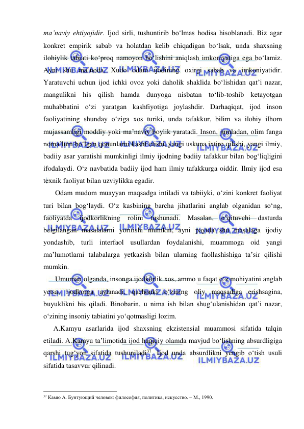  
 
ma’naviy ehtiyojidir. Ijod sirli, tushuntirib bo‘lmas hodisa hisoblanadi. Biz agar 
konkret empirik sabab va holatdan kelib chiqadigan bo‘lsak, unda shaxsning 
ilohiylik tabiati ko‘proq namoyon bo‘lishini aniqlash imkoniyatiga ega bo‘lamiz. 
Ayni shu ma’noda, Xudo odam ijodining oxirgi sabab va imkoniyatidir. 
Yaratuvchi uchun ijod ichki ovoz yoki daholik shaklida bo‘lishidan qat’i nazar, 
mangulikni his qilish hamda dunyoga nisbatan to‘lib-toshib ketayotgan 
muhabbatini o‘zi yaratgan kashfiyotiga joylashdir. Darhaqiqat, ijod inson 
faoliyatining shunday o‘ziga xos turiki, unda tafakkur, bilim va ilohiy ilhom 
mujassamligi moddiy yoki ma’naviy boylik yaratadi. Inson, jumladan, olim fanga 
noma’lum bo‘lgan qonunlarni kashf etishi, yangi uskuna ixtiro qilishi, yangi ilmiy, 
badiiy asar yaratishi mumkinligi ilmiy ijodning badiiy tafakkur bilan bog‘liqligini 
ifodalaydi. O‘z navbatida badiiy ijod ham ilmiy tafakkurga oiddir. Ilmiy ijod esa 
texnik faoliyat bilan uzviylikka egadir.  
    Odam mudom muayyan maqsadga intiladi va tabiiyki, o‘zini konkret faoliyat 
turi bilan bog‘laydi. O‘z kasbining barcha jihatlarini anglab olganidan so‘ng, 
faoliyatda ijodkorlikning rolini tushunadi. Masalan, o‘qituvchi dasturda 
belgilangan masalalarni yoritishi mumkin, ayni paytda shu masalaga ijodiy 
yondashib, turli interfaol usullardan foydalanishi, muammoga oid yangi 
ma’lumotlarni talabalarga yetkazish bilan ularning faollashishiga ta’sir qilishi 
mumkin.  
    Umuman olganda, insonga ijodkorlik xos, ammo u faqat o‘z mohiyatini anglab 
yetsa, ijodkorga aylanadi, qachonki o‘zining oliy maqsadiga erishsagina, 
buyuklikni his qiladi. Binobarin, u nima ish bilan shug‘ulanishidan qat’i nazar, 
o‘zining insoniy tabiatini yo‘qotmasligi lozim.  
   A.Kamyu asarlarida ijod shaxsning ekzistensial muammosi sifatida talqin 
etiladi. A.Kamyu ta’limotida ijod haqiqiy olamda mavjud bo‘lishning absurdligiga 
qarshi tug‘yon sifatida tushuniladi37. Ijod unda absurdlikni yengib o‘tish usuli 
sifatida tasavvur qilinadi.  
                                                 
37 Камю А. Бунтующий человек: философия, политика, искусство. – М., 1990. 
