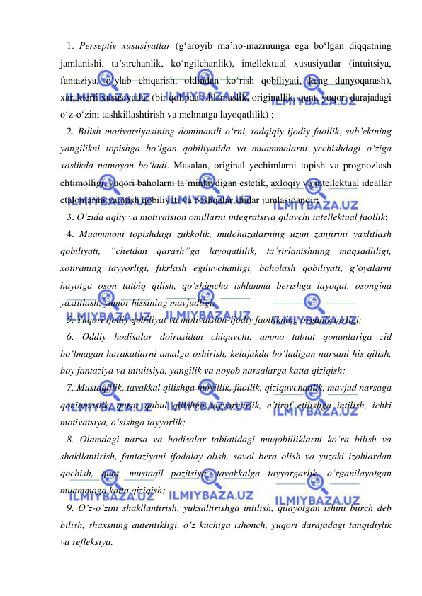  
 
1. Perseptiv xususiyatlar (g‘aroyib ma’no-mazmunga ega bo‘lgan diqqatning 
jamlanishi, ta’sirchanlik, ko‘ngilchanlik), intellektual xususiyatlar (intuitsiya, 
fantaziya, o‘ylab chiqarish, oldindan ko‘rish qobiliyati, keng dunyoqarash), 
xarakterli xususiyatlar (bir qolipda ishlamaslik, originallik, qunt, yuqori darajadagi 
o‘z-o‘zini tashkillashtirish va mehnatga layoqatlilik) ; 
2. Bilish motivatsiyasining dominantli o‘rni, tadqiqiy ijodiy faollik, sub’ektning 
yangilikni topishga bo‘lgan qobiliyatida va muammolarni yechishdagi o‘ziga 
xoslikda namoyon bo‘ladi. Masalan, original yechimlarni topish va prognozlash 
ehtimolligi, yuqori baholarni ta’minlaydigan estetik, axloqiy va intellektual ideallar 
etalonlarini yaratish qobiliyati va boshqalar shular jumlasidandir;  
3. O‘zida aqliy va motivatsion omillarni integratsiya qiluvchi intellektual faollik;  
4. Muammoni topishdagi zukkolik, mulohazalarning uzun zanjirini yaxlitlash 
qobiliyati, “chetdan qarash”ga layoqatlilik, ta’sirlanishning maqsadliligi, 
xotiraning tayyorligi, fikrlash egiluvchanligi, baholash qobiliyati, g‘oyalarni 
hayotga oson tatbiq qilish, qo‘shimcha ishlanma berishga layoqat, osongina 
yaxlitlash, yumor hissining mavjudligi;  
5. Yuqori ijodiy qobiliyat va motivatsion-ijodiy faollikning organik birligi; 
6. Oddiy hodisalar doirasidan chiquvchi, ammo tabiat qonunlariga zid 
bo‘lmagan harakatlarni amalga oshirish, kelajakda bo‘ladigan narsani his qilish, 
boy fantaziya va intuitsiya, yangilik va noyob narsalarga katta qiziqish;  
7. Mustaqillik, tavakkal qilishga moyillik, faollik, qiziquvchanlik, mavjud narsaga 
qoniqmaslik, qaror qabul qilishga tayyorgarlik, e’tirof etilishga intilish, ichki 
motivatsiya, o‘sishga tayyorlik;  
8. Olamdagi narsa va hodisalar tabiatidagi muqobilliklarni ko‘ra bilish va 
shakllantirish, fantaziyani ifodalay olish, savol bera olish va yuzaki izohlardan 
qochish, qunt, mustaqil pozitsiya, tavakkalga tayyorgarlik, o‘rganilayotgan 
muammoga katta qiziqish; 
9. O‘z-o‘zini shakllantirish, yuksaltirishga intilish, qilayotgan ishini burch deb 
bilish, shaxsning autentikligi, o‘z kuchiga ishonch, yuqori darajadagi tanqidiylik 
va refleksiya.  
