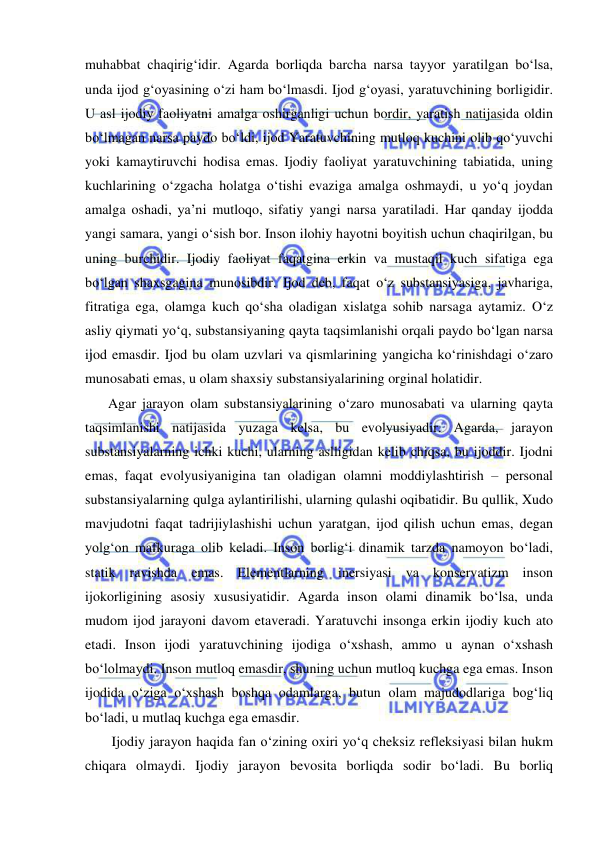  
 
muhabbat chaqirig‘idir. Agarda borliqda barcha narsa tayyor yaratilgan bo‘lsa, 
unda ijod g‘oyasining o‘zi ham bo‘lmasdi. Ijod g‘oyasi, yaratuvchining borligidir. 
U asl ijodiy faoliyatni amalga oshirganligi uchun bordir, yaratish natijasida oldin 
bo‘lmagan narsa paydo bo‘ldi, ijod Yaratuvchining mutloq kuchini olib qo‘yuvchi 
yoki kamaytiruvchi hodisa emas. Ijodiy faoliyat yaratuvchining tabiatida, uning 
kuchlarining o‘zgacha holatga o‘tishi evaziga amalga oshmaydi, u yo‘q joydan 
amalga oshadi, ya’ni mutloqo, sifatiy yangi narsa yaratiladi. Har qanday ijodda 
yangi samara, yangi o‘sish bor. Inson ilohiy hayotni boyitish uchun chaqirilgan, bu 
uning burchidir. Ijodiy faoliyat faqatgina erkin va mustaqil kuch sifatiga ega 
bo‘lgan shaxsgagina munosibdir. Ijod deb, faqat o‘z substansiyasiga, javhariga, 
fitratiga ega, olamga kuch qo‘sha oladigan xislatga sohib narsaga aytamiz. O‘z 
asliy qiymati yo‘q, substansiyaning qayta taqsimlanishi orqali paydo bo‘lgan narsa 
ijod emasdir. Ijod bu olam uzvlari va qismlarining yangicha ko‘rinishdagi o‘zaro 
munosabati emas, u olam shaxsiy substansiyalarining orginal holatidir. 
    Agar jarayon olam substansiyalarining o‘zaro munosabati va ularning qayta 
taqsimlanishi natijasida yuzaga kelsa, bu evolyusiyadir. Agarda, jarayon 
substansiyalarning ichki kuchi, ularning aslligidan kelib chiqsa, bu ijoddir. Ijodni 
emas, faqat evolyusiyanigina tan oladigan olamni moddiylashtirish – personal 
substansiyalarning qulga aylantirilishi, ularning qulashi oqibatidir. Bu qullik, Xudo 
mavjudotni faqat tadrijiylashishi uchun yaratgan, ijod qilish uchun emas, degan 
yolg‘on mafkuraga olib keladi. Inson borlig‘i dinamik tarzda namoyon bo‘ladi, 
statik ravishda emas. Elementlarning inersiyasi va konservatizm inson 
ijokorligining asosiy xususiyatidir. Agarda inson olami dinamik bo‘lsa, unda 
mudom ijod jarayoni davom etaveradi. Yaratuvchi insonga erkin ijodiy kuch ato 
etadi. Inson ijodi yaratuvchining ijodiga o‘xshash, ammo u aynan o‘xshash 
bo‘lolmaydi. Inson mutloq emasdir, shuning uchun mutloq kuchga ega emas. Inson 
ijodida o‘ziga o‘xshash boshqa odamlarga, butun olam majudodlariga bog‘liq 
bo‘ladi, u mutlaq kuchga ega emasdir. 
     Ijodiy jarayon haqida fan o‘zining oxiri yo‘q cheksiz refleksiyasi bilan hukm 
chiqara olmaydi. Ijodiy jarayon bevosita borliqda sodir bo‘ladi. Bu borliq 
