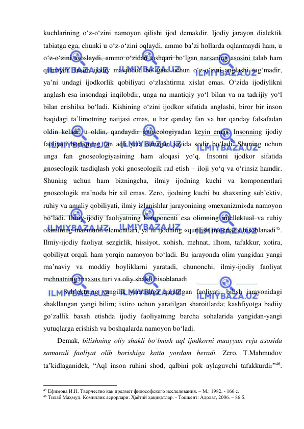  
 
kuchlarining o‘z-o‘zini namoyon qilishi ijod demakdir. Ijodiy jarayon dialektik 
tabiatga ega, chunki u o‘z-o‘zini oqlaydi, ammo ba’zi hollarda oqlanmaydi ham, u 
o‘z-o‘zini asoslaydi, ammo o‘zidan tashqari bo‘lgan narsaning asosini talab ham 
qilmaydi. Inson ijodiy mavjudod bo‘lgani uchun o‘z-o‘zini anglashi tug‘madir, 
ya’ni undagi ijodkorlik qobiliyati o‘zlashtirma xislat emas. O‘zida ijodiylikni 
anglash esa insondagi inqilobdir, unga na mantiqiy yo‘l bilan va na tadrijiy yo‘l 
bilan erishilsa bo‘ladi. Kishining o‘zini ijodkor sifatida anglashi, biror bir inson 
haqidagi ta’limotning natijasi emas, u har qanday fan va har qanday falsafadan 
oldin keladi, u oldin, qandaydir gnoseologiyadan keyin emas. Insonning ijodiy 
faoliyati borliqning fan aqli yeta olmagan joyida sodir bo‘ladi. Shuning uchun 
unga fan gnoseologiyasining ham aloqasi yo‘q. Insonni ijodkor sifatida 
gnoseologik tasdiqlash yoki gnoseologik rad etish – iloji yo‘q va o‘rinsiz hamdir. 
Shuning uchun ham bizningcha, ilmiy ijodning kuchi va komponentlari 
gnoseologik ma’noda bir xil emas. Zero, ijodning kuchi bu shaxsning sub’ektiv, 
ruhiy va amaliy qobiliyati, ilmiy izlanishlar jarayonining «mexanizmi»da namoyon 
bo‘ladi. Ilmiy-ijodiy faoliyatning komponenti esa olimning intellektual va ruhiy 
olamining mazmunli elementlari, ya’ni ijodning «qurilish materiali» hisoblanadi45. 
Ilmiy-ijodiy faoliyat sezgirlik, hissiyot, xohish, mehnat, ilhom, tafakkur, xotira, 
qobiliyat orqali ham yorqin namoyon bo‘ladi. Bu jarayonda olim yangidan yangi 
ma’naviy va moddiy boyliklarni yaratadi, chunonchi, ilmiy-ijodiy faoliyat 
mehnatning maxsus turi va oliy shakli hisoblanadi.  
  
 Sub’ektning yangilik yaratishga qaratilgan faoliyati: bilish jarayonidagi 
shakllangan yangi bilim; ixtiro uchun yaratilgan sharoitlarda; kashfiyotga badiiy 
go‘zallik baxsh etishda ijodiy faoliyatning barcha sohalarida yangidan-yangi 
yutuqlarga erishish va boshqalarda namoyon bo‘ladi. 
 
Demak, bilishning oliy shakli bo‘lmish aql ijodkorni muayyan reja asosida 
samarali faoliyat olib borishiga katta yordam beradi. Zero, T.Mahmudov 
ta’kidlaganidek, “Aql inson ruhini shod, qalbini pok aylaguvchi tafakkurdir”46. 
                                                 
45 Ефимова И.Н. Творчество как предмет философского исследования. – М.: 1982. - 166 c. 
46 Тилаб Маҳмуд. Комиллик асрорлари. Ҳаётий ҳақиқатлар. - Тошкент: Адолат, 2006. – 86 б. 
