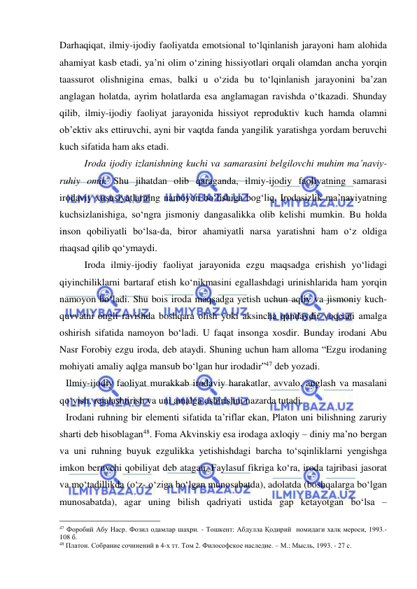  
 
Darhaqiqat, ilmiy-ijodiy faoliyatda emotsional to‘lqinlanish jarayoni ham alohida 
ahamiyat kasb etadi, ya’ni olim o‘zining hissiyotlari orqali olamdan ancha yorqin 
taassurot olishnigina emas, balki u o‘zida bu to‘lqinlanish jarayonini ba’zan 
anglagan holatda, ayrim holatlarda esa anglamagan ravishda o‘tkazadi. Shunday 
qilib, ilmiy-ijodiy faoliyat jarayonida hissiyot reproduktiv kuch hamda olamni 
ob’ektiv aks ettiruvchi, ayni bir vaqtda fanda yangilik yaratishga yordam beruvchi 
kuch sifatida ham aks etadi.  
 
Iroda ijodiy izlanishning kuchi va samarasini belgilovchi muhim ma’naviy-
ruhiy omil. Shu jihatdan olib qaraganda, ilmiy-ijodiy faoliyatning samarasi 
irodaviy xususiyatlarning namoyon bo‘lishiga bog‘liq. Irodasizlik ma’naviyatning 
kuchsizlanishiga, so‘ngra jismoniy dangasalikka olib kelishi mumkin. Bu holda 
inson qobiliyatli bo‘lsa-da, biror ahamiyatli narsa yaratishni ham o‘z oldiga 
maqsad qilib qo‘ymaydi.  
 
Iroda ilmiy-ijodiy faoliyat jarayonida ezgu maqsadga erishish yo‘lidagi 
qiyinchiliklarni bartaraf etish ko‘nikmasini egallashdagi urinishlarida ham yorqin 
namoyon bo‘ladi. Shu bois iroda maqsadga yetish uchun aqliy va jismoniy kuch-
quvvatni ongli ravishda boshqara olish yoki aksincha qandaydir voqeani amalga 
oshirish sifatida namoyon bo‘ladi. U faqat insonga xosdir. Bunday irodani Abu 
Nasr Forobiy ezgu iroda, deb ataydi. Shuning uchun ham alloma “Ezgu irodaning 
mohiyati amaliy aqlga mansub bo‘lgan hur irodadir”47 deb yozadi. 
Ilmiy-ijodiy faoliyat murakkab irodaviy harakatlar, avvalo, anglash va masalani 
qo‘yish, rejalashtirish va uni amalga oshirishni nazarda tutadi.  
Irodani ruhning bir elementi sifatida ta’riflar ekan, Platon uni bilishning zaruriy 
sharti deb hisoblagan48. Foma Akvinskiy esa irodaga axloqiy – diniy ma’no bergan 
va uni ruhning buyuk ezgulikka yetishishdagi barcha to‘sqinliklarni yengishga 
imkon beruvchi qobiliyat deb atagan. Faylasuf fikriga ko‘ra, iroda tajribasi jasorat 
va mo‘tadillikda (o‘z- o‘ziga bo‘lgan munosabatda), adolatda (boshqalarga bo‘lgan 
munosabatda), agar uning bilish qadriyati ustida gap ketayotgan bo‘lsa – 
                                                 
47 Форобий Абу Наср. Фозил одамлар шаҳри. - Тошкент: Абдулла Қодирий  номидаги халқ мероси, 1993.-
108 б. 
48 Платон. Собрание сочинений в 4-х тт. Том 2. Философское наследие. – М.: Мысль, 1993. - 27 с. 
