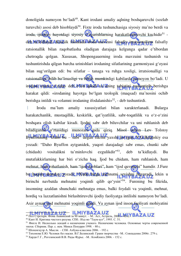  
 
donoligida namoyon bo‘ladi49. Kant irodani amaliy aqlning boshqaruvchi (sozlab 
turuvchi) asosi deb hisoblaydi50. Fixte iroda tushunchasiga siyosiy ma’no berdi va 
iroda, ijtimoiy hayotdagi siyosiy o‘zgarishlarning harakatlantiruvchi kuchidir51 - 
deb ta’kidlaydi. Klassik falsafada iroda mavzusi falsafiy irratsionalizm falsafiy 
ratsionallik bilan raqobatlasha oladigan darajaga kelgunga qadar e’tibordan 
chetroqda qolgan. Xususan, Shopengauerning iroda mavzuini tushunish va 
tushuntirishda qilgan barcha urinishlari irodaning sifatlarining garmoniyasi g‘oyasi 
bilan sug‘orilgan edi: bu sifatlar – tanaga va ruhga xosligi, irratsionalligi va 
ratsionalligi, bilib bo‘lmasligi va bilish mumkinligi kabilarda namoyon bo‘ladi. U 
irodani «narsa o‘zida» deb e’lon qiladi va uning tabiatini tushuntirib berishga 
harakat qildi: «irodaning hayotga bo‘lgan teologik (maqsad) ma’nosini ochib 
berishga intildi va «olamni irodaning ifodalanishi»52, - deb tushuntirdi. 
 
Iroda 
ma’lum 
amaliy 
xususiyatlari 
bilan 
xarakterlanadi. 
Bularga 
harakatchanlik, mustaqillik, keskirlik, qat’iyatlilik, sabr-toqatlilik va o‘z-o‘zini 
boshqara olish kabilar kiradi. Ijodni sabr deb biluvchilar va uni ruhlanish deb 
biladiganlar o‘rtasidagi munozara juda qiziq. Misol uchun Lev Tolstoy 
Byuffonning “Daho bu – sabr” degan fikrini yaxshi ko‘rgan. V.G.Belinskiy esa 
yozadi: “Daho Byuffon aytganidek, yuqori darajadagi sabr emas, chunki sabr 
(chidash) 
vositalikni 
ta’minlovchi 
ezgulikdir”53, 
deb 
ta’kidlaydi. 
Bu 
mutafakkirlarning har biri o‘zicha haq. Ijod bu chidam, ham ruhlanish, ham 
mehnat, ham rohatlanish, ham “ijod azoblari”, ham “ijod quvonchi” hamdir. J.Fure 
bu haqida shunday yozadi: “Xudo bizga mehnatni sevishni buyuradi, lekin u 
birinchi navbatda mehnatni yoqimli qilib qo‘ysin”54. Furening bu fikrida, 
insonning azaldan shunchaki mehnatga emas, balki foydali va yoqimli, mehnat, 
hordiq va lazzatlanishni birlashtiruvchi ijodiy faoliyatga intilishi namoyon bo‘ladi. 
Axir aynan ijod mehnatni yoqimli qiladi. Va aynan ijod inson faoliyati mohiyatini 
                                                 
49 Пол Стретерн. Фома Аквинский за 90 минут. – М.: Аст, Астрель, 2005. – 45 с.  
50 Кант И. Критика чистого разума. СПб.: Изд-во "Таум-аут", 1993. С. 51. 
51 Фихте И. Несколько лекций о назначении ученого. Назначение человека. Основные черты современной 
эпохи. Сборник. Пер. с. нем. Минск Попурри 1998. - 80 с.  
52 Шопенгауэр А. Мысли. – СПб. Азбука-классика 2006. - 192 с.  
53 Тихонова Е.Ю. Человек без маски. В.Г.Белинский: Грани творчества –М.: Совпадение 2006г. 279 с.  
54 Харди Г.Г., Рогозинский В.В. Ряды Фурье. –М.: КомКнига 2006. - 152 с. 
