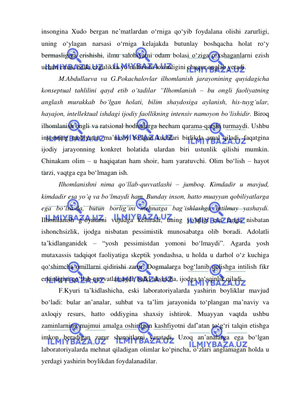  
 
insongina Xudo bergan ne’matlardan o‘rniga qo‘yib foydalana olishi zarurligi, 
uning o‘ylagan narsasi o‘rniga kelajakda butunlay boshqacha holat ro‘y 
bermasligiga erishishi, ilmu salohiyatni odam bolasi o‘ziga o‘xshaganlarni ezish 
uchun emas, balki ezgulikka yo‘naltirishi lozimligini chuqur anglab yetadi.  
 
M.Abdullaeva va G.Pokachalovlar ilhomlanish jarayonining quyidagicha 
konseptual tahlilini qayd etib o‘tadilar “Ilhomlanish – bu ongli faoliyatning 
anglash murakkab bo‘lgan holati, bilim shaydosiga aylanish, his-tuyg‘ular, 
hayajon, intellektual ishdagi ijodiy faollikning intensiv namoyon bo‘lishidir. Biroq 
ilhomlanish ongli va ratsional hodisalarga hecham qarama-qarshi turmaydi. Ushbu 
insonning mohiyatan ma’naviy bo‘lgan kuchlari birlikda amal qiladi, faqatgina 
ijodiy jarayonning konkret holatida ulardan biri ustunlik qilishi mumkin. 
Chinakam olim – u haqiqatan ham shoir, ham yaratuvchi. Olim bo‘lish – hayot 
tarzi, vaqtga ega bo‘lmagan ish.  
 
Ilhomlanishni nima qo‘llab-quvvatlashi – jumboq. Kimdadir u mavjud, 
kimdadir esa yo‘q va bo‘lmaydi ham. Bunday inson, hatto muayyan qobiliyatlarga 
ega bo‘lsa-da, butun borlig‘ini mehnatga bag‘ishlashga intilmay yashaydi. 
Ilhomlanish g‘oyalarni vujudga keltiradi, uning yo‘qligi esa fanga nisbatan 
ishonchsizlik, ijodga nisbatan pessimistik munosabatga olib boradi. Adolatli 
ta’kidlanganidek – “yosh pessimistdan yomoni bo‘lmaydi”. Agarda yosh 
mutaxassis tadqiqot faoliyatiga skeptik yondashsa, u holda u darhol o‘z kuchiga 
qo‘shimcha omillarni qidirishi zarur. Dogmalarga bog‘lanib qolishga intilish fikr 
erkinligini qo‘llab-quvvatlamaydi, balki aksincha, ijodga to‘sqinlik qiladi. 
 
F.Kyuri ta’kidlashicha, eski laboratoriyalarda yashirin boyliklar mavjud 
bo‘ladi: bular an’analar, suhbat va ta’lim jarayonida to‘plangan ma’naviy va 
axloqiy resurs, hatto oddiygina shaxsiy ishtirok. Muayyan vaqtda ushbu 
zaminlarning majmui amalga oshirilgan kashfiyotni daf’atan to‘g‘ri talqin etishga 
imkon beradigan zarur sharoitlarni yaratadi. Uzoq an’analarga ega bo‘lgan 
laboratoriyalarda mehnat qiladigan olimlar ko‘pincha, o‘zlari anglamagan holda u 
yerdagi yashirin boylikdan foydalanadilar. 
