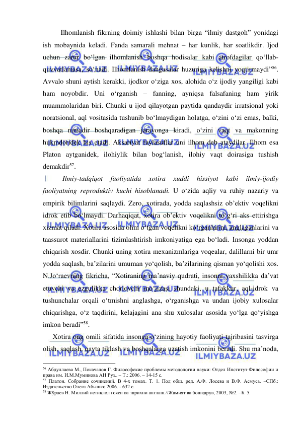  
 
 
Ilhomlanish fikrning doimiy ishlashi bilan birga “ilmiy dastgoh” yonidagi 
ish mobaynida keladi. Fanda samarali mehnat – har kunlik, har soatlikdir. Ijod 
uchun zarur bo‘lgan ilhomlanish boshqa hodisalar kabi atrofdagilar qo‘llab-
quvvatlamasa, so‘nadi. Ilhomlanish dangasalar huzuriga kelishni yoqtirmaydi”56. 
Avvalo shuni aytish kerakki, ijodkor o‘ziga xos, alohida o‘z ijodiy yangiligi kabi 
ham noyobdir. Uni o‘rganish – fanning, ayniqsa falsafaning ham yirik 
muammolaridan biri. Chunki u ijod qilayotgan paytida qandaydir irratsional yoki 
noratsional, aql vositasida tushunib bo‘lmaydigan holatga, o‘zini o‘zi emas, balki, 
boshqa nimadir boshqaradigan jarayonga kiradi, o‘zini vaqt va makonning 
hukmdoridek his etadi. Aksariyat faylasuflar uni ilhom deb ataydilar. Ilhom esa 
Platon aytganidek, ilohiylik bilan bog‘lanish, ilohiy vaqt doirasiga tushish 
demakdir57.  
 
 Ilmiy-tadqiqot 
faoliyatida 
xotira 
xuddi 
hissiyot 
kabi 
ilmiy-ijodiy 
faoliyatning reproduktiv kuchi hisoblanadi. U o‘zida aqliy va ruhiy nazariy va 
empirik bilimlarini saqlaydi. Zero, xotirada, yodda saqlashsiz ob’ektiv voqelikni 
idrok etib bo‘lmaydi. Darhaqiqat, xotira ob’ektiv voqelikni to‘g‘ri aks ettirishga 
xizmat qiladi. Xotira asosida olim o‘tgan voqelikni ko‘rganlarini, anglaganlarini va 
taassurot materiallarini tizimlashtirish imkoniyatiga ega bo‘ladi. Insonga yoddan 
chiqarish xosdir. Chunki uning xotira mexanizmlariga voqealar, dalillarni bir umr 
yodda saqlash, ba’zilarini umuman yo‘qolish, ba’zilarining qisman yo‘qolishi xos. 
N.Jo‘raevning fikricha, “Xotiraning ma’naviy qudrati, insonni yaxshilikka da’vat 
etuvchi va ezgulikka chorlovchi mo‘jizasi shundaki, u tafakkur, aql-idrok va 
tushunchalar orqali o‘tmishni anglashga, o‘rganishga va undan ijobiy xulosalar 
chiqarishga, o‘z taqdirini, kelajagini ana shu xulosalar asosida yo‘lga qo‘yishga 
imkon beradi”58. 
   Xotira ong omili sifatida insonga o‘zining hayotiy faoliyati tajribasini tasvirga 
olish, saqlash, qayta tiklash va boshqalarga uzatish imkonini beradi. Shu ma’noda, 
                                                 
56 Абдуллаева М., Покачалов Г. Философские проблемы методологии науки: Отдел Институт Философии и 
права им. И.М.Муминова АН Руз.. – Т.: 2006. – 14-15 с. 
57 Платон. Собрание сочинений. В 4-х томах. Т. 1. Под общ. ред. А.Ф. Лосева и В.Ф. Асмуса. –СПб.: 
Издательство Олега Абышко 2006. - 632 с.  
58 Жўраев Н. Миллий истиқлол ғояси ва тарихни англаш.//Жамият ва бошқарув, 2003, №2. –Б. 5. 
