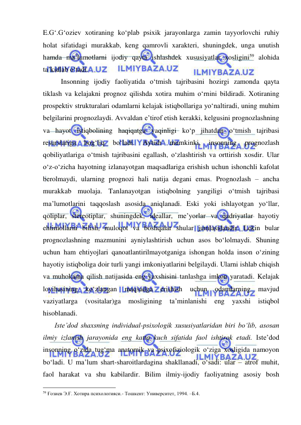  
 
E.G‘.G‘oziev xotiraning ko‘plab psixik jarayonlarga zamin tayyorlovchi ruhiy 
holat sifatidagi murakkab, keng qamrovli xarakteri, shuningdek, unga unutish 
hamda ma’lumotlarni ijodiy qayta ishlashdek xususiyatlar xosligini59 alohida 
ta’kidlab o‘tadi. 
 
Insonning ijodiy faoliyatida o‘tmish tajribasini hozirgi zamonda qayta 
tiklash va kelajakni prognoz qilishda xotira muhim o‘rnini bildiradi. Xotiraning 
prospektiv strukturalari odamlarni kelajak istiqbollariga yo‘naltiradi, uning muhim 
belgilarini prognozlaydi. Avvaldan e’tirof etish kerakki, kelgusini prognozlashning 
va hayot istiqbolining haqiqatga yaqinligi ko‘p jihatdan o‘tmish tajribasi 
resurslariga 
bog‘liq 
bo‘ladi. 
Aytish 
mumkinki, 
insonning 
prognozlash 
qobiliyatlariga o‘tmish tajribasini egallash, o‘zlashtirish va orttirish xosdir. Ular 
o‘z-o‘zicha hayotning izlanayotgan maqsadlariga erishish uchun ishonchli kafolat 
berolmaydi, ularning prognozi hali natija degani emas. Prognozlash – ancha 
murakkab muolaja. Tanlanayotgan istiqbolning yangiligi o‘tmish tajribasi 
ma’lumotlarini taqqoslash asosida aniqlanadi. Eski yoki ishlayotgan yo‘llar, 
qoliplar, stereotiplar, shuningdek, ideallar, me’yorlar va qadriyatlar hayotiy 
ehtimollarni bilish, muloqot va boshqalar shular jumlasidandir. Lekin bular 
prognozlashning mazmunini ayniylashtirish uchun asos bo‘lolmaydi. Shuning 
uchun ham ehtiyojlari qanoatlantirilmayotganiga ishongan holda inson o‘zining 
hayotiy istiqboliga doir turli yangi imkoniyatlarini belgilaydi. Ularni ishlab chiqish 
va muhokama qilish natijasida eng yaxshisini tanlashga imkon yaratadi. Kelajak 
loyihasining 
ko‘zlangan 
maqsadga 
erishish 
uchun 
odamlarning 
mavjud 
vaziyatlarga 
(vositalar)ga 
mosligining 
ta’minlanishi 
eng 
yaxshi 
istiqbol 
hisoblanadi. 
    Iste’dod shaxsning individual-psixologik xususiyatlaridan biri bo‘lib, asosan 
ilmiy izlanish jarayonida eng katta kuch sifatida faol ishtirok etadi. Iste’dod 
insonning o‘zida tug‘ma anatomik va psixofiziologik o‘ziga xosligida namoyon 
bo‘ladi. U ma’lum shart-sharoitlardagina shakllanadi, o‘sadi: ular – atrof muhit, 
faol harakat va shu kabilardir. Bilim ilmiy-ijodiy faoliyatning asosiy bosh 
                                                 
59 Ғозиев Э.Ғ. Хотира психологияси.- Тошкент: Университет, 1994. –Б.4. 
